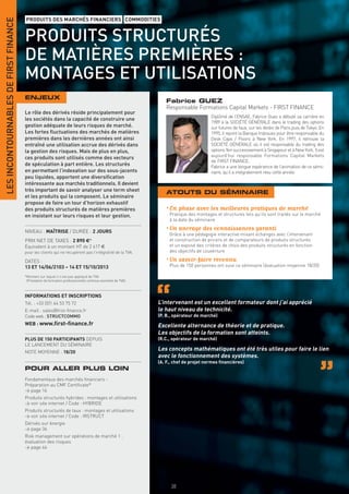 LES INCONTOURNABLES DE FIRST FINANCE
                                       PRODUITS DES MARCHÉS FINANCIERS COMMODITIES


                                       PRODUITS STRUCTURÉS
                                       DE MATIÈRES PREMIÈRES :
                                       MONTAGES ET UTILISATIONS
                                       ENJEUX
                                                                                                                 Fabrice GUEZ
                                                                                                                 Responsable Formations Capital Markets - FIRST FINANCE
                                       Le rôle des dérivés réside principalement pour
                                                                                                                                       Diplômé de l’ENSAE, Fabrice Guez a débuté sa carrière en
                                       les sociétés dans la capacité de construire une
                                                                                                                                       1989 à la SOCIÉTÉ GÉNÉRALE dans le trading des options
                                       gestion adéquate de leurs risques de marché.                                                    sur futures de taux, sur les desks de Paris puis de Tokyo. En
                                       Les fortes ﬂuctuations des marchés de matières                                                  1995, il rejoint la Banque Indosuez pour être responsable du
                                       premières dans les dernières années ont ainsi                                                   Desk Caps / Floors à New York. En 1997, il retrouve la
                                       entraîné une utilisation accrue des dérivés dans                                                SOCIÉTÉ GÉNÉRALE où il est responsable du trading des
                                       la gestion des risques. Mais de plus en plus,                                                   options Yen successivement à Singapour et à New York. Il est
                                       ces produits sont utilisés comme des vecteurs                                                   aujourd’hui responsable Formations Capital Markets
                                                                                                                                       de FIRST FINANCE.
                                       de spéculation à part entière. Les structurés                                                   Fabrice a une longue expérience de l’animation de ce sémi-
                                       en permettant l’indexation sur des sous-jacents                                                 naire, qu’il a intégralement revu cette année.
                                       peu liquides, apportent une diversiﬁcation
                                       intéressante aux marchés traditionnels. Il devient
                                       très important de savoir analyser une term sheet                          ATOUTS DU SÉMINAIRE
                                       et les produits qui la composent. Le séminaire
                                       propose de faire un tour d’horizon exhaustif
                                       des produits structurés de matières premières                             • En phase avec les meilleures pratiques de marché
                                       en insistant sur leurs risques et leur gestion.                             Pratique des montages et structures tels qu’ils sont traités sur le marché
                                                                                                                   à la date du séminaire

                                       NIVEAU : MAÎTRISE / DURÉE : 2 JOURS
                                                                                                                 • Un ancrage des connaissances garanti
                                                                                                                   Grâce à une pédagogie interactive mixant échanges avec l’intervenant
                                       PRIX NET DE TAXES : 2 890 €*                                                et construction de pricers et de comparateurs de produits structurés
                                       Équivalent à un montant HT de 2 417 €                                       et un exposé des critères de choix des produits structurés en fonction
                                       pour les clients qui ne récupèrent pas l’intégralité de la TVA.             des objectifs de couverture

                                       DATES :                                                                   • Un savoir-faire reconnu
                                       13 ET 14/06/2103 – 14 ET 15/10/2013                                         Plus de 150 personnes ont suivi ce séminaire (évaluation moyenne 18/20)

                                       *Montant sur lequel il n’est pas appliqué de TVA
                                        (Prestation de formation professionnelle continue exonérée de TVA).



                                       INFORMATIONS ET INSCRIPTIONS
                                       Tél. : +33 (0)1 44 53 75 72                                            L’intervenant est un excellent formateur dont j’ai apprécié
                                       E-mail : sales@ﬁrst-ﬁnance.fr                                          le haut niveau de technicité.
                                       Code web : STRUCTCOMMO                                                 (P. B., opérateur de marché)
                                       WEB : www.ﬁrst-ﬁnance.fr                                               Excellente alternance de théorie et de pratique.
                                                                                                              Les objectifs de la formation sont atteints.
                                       PLUS DE 150 PARTICIPANTS DEPUIS                                        (R.C., opérateur de marché)
                                       LE LANCEMENT DU SÉMINAIRE
                                       NOTE MOYENNE : 18/20
                                                                                                              Les concepts mathématiques ont été très utiles pour faire le lien
                                                                                                              avec le fonctionnement des systèmes.
                                                                                                              (A. F., chef de projet normes ﬁnancières)
                                       POUR ALLER PLUS LOIN
                                       Fondamentaux des marchés ﬁnanciers -
                                       Préparation au CMF Certiﬁcate®
                                       > page 16
                                       Produits structurés hybrides : montages et utilisations
                                       > voir site internet / Code : HYBRIDE
                                       Produits structurés de taux : montages et utilisations
                                       > voir site internet / Code : IRSTRUCT
                                       Dérivés sur énergie
                                       > page 36
                                       Risk management sur opérations de marché 1 :
                                       évaluation des risques
                                       > page 46




                                                                                                                    38
 