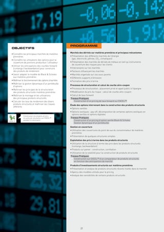 PROGRAMME
  OBJECTIFS
                                                         Marchés des dérivés sur matières premières et principaux mécanismes
  • Connaître les principaux marchés de matières
    premières                                            • Présentation des différents marchés de l’énergie
                                                           (gaz, électricité, pétrole, CO2, climatiques)
  • Connaître les utilisations des options pour la
    couverture de positions producteur / utilisateur     • Présentation des marchés de dérivés de métaux en tant qu’instruments
                                                           de couverture des risques pour les clients
  • Utiliser les anticipations des courbes forward
    (contango / backwardation) pour construire           • Intervenants sur les marchés
    des produits de rendement                            • Facteurs inﬂuençant les marchés
  • Savoir adapter le modèle de Black & Scholes          • Marchés organisés sur ces sous-jacents
    aux matières premières                               • Différents supports d’émission
  • Maîtriser le fonctionnement des options à barrière   • Formation des prix à terme
  • Maîtriser la gestion dynamique d’un portefeuille
    d’options                                            Processus de structuration et calcul de courbe zéro-coupon
  • Maîtriser les principes de la structuration          • Processus de structuration : placement privé et appel public à l’épargne
    des produits structurés matières premières           • Modélisation du prix du risque : calcul de courbe zéro-coupon
  • Maîtriser le montage et les utilisations             • Calcul de taux forward
    des principaux produits structurés                   Travaux Pratiques
  • Calculer les taux de rendement des divers             . Construction d’un pricing de taux forward sur EXCEL™
    produits structurés et maîtriser les risques         Étude des options intervenant dans la construction des produits structurés
    afférents
                                                         • Options vanilles
                                                         • Options exotiques : pay-off, décomposition de certaines options exotiques en
                                                           options vanilles et options digitales
               Construisez vos propres pricers
               et outils de simulation sur EXCEL™        Travaux Pratiques
EXCEL™
               pendant le séminaire !                     . Construction d’un pricing d’option vanille Black & Scholes
                                                          . Gestion dynamique d’un portefeuille
                                                         Gestion en couverture
                                                         • Utilisation des couvertures du point de vue du consommateur de matières
                                                           premières
                                                         • Présentation de quelques structures simples
                                                         Exploitation des prix à terme dans les produits structurés
                                                         • Utilisation de la structure à terme des prix dans les produits structurés
                                                           (contango, backwardation)
                                                         • Produits sur panier : construction, corrélation
                                                         • Utilisation de la volatilité pour la construction de produits structurés
                                                         Travaux Pratiques
                                                          . Construction sur EXCEL™ d’un comparateur de produits structurés
                                                            en fonction des anticipations de marché
                                                         Produits d’investissements structurés sur matières premières
                                                         • Présentation et analyse de produits structurés récents traités dans le marché
                                                         • Aperçu des modèles utilisés pour le pricing
                                                         • Analyse des sensibilités de certains produits structurés
                                                           Copyright First Finance©




                                                                                      39
 