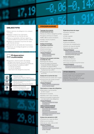 PROGRAMME
OBJECTIFS
                                                            Typologie des produits                     Étude des primes de risque
• Savoir valoriser une obligation et en analyser
                                                            et instruments de taux                     • Duration, extension
  le risque
                                                            • Emprunts d’État et obligations privées   • Volatilité
• Analyser l’impact d’une information
  économique sur les marchés de taux                        • Coupons nominaux et indexés              • Crédit, liquidité
• Évaluer un spread de crédit par rapport au                • MBS, ABS et autres titrisations          • Carry trade
  risque de défaut et à la perte estimée si défaut          • Swaps, futures et options
                                                                                                       Gestion monétaire
• Analyser et interpréter les primes de risque              • Asset swaps
  des marchés de taux                                                                                  • Indices de référence
                                                            Analyse économique                         • Principes de comptabilisation
• Comprendre les demandes des investisseurs                 et politique monétaire
• Construire une stratégie de gestion sur la base                                                      • Gestion du risque de liquidité
                                                            • Équilibres extérieurs
  d’un scénario                                                                                        • Sources de valeur ajoutée
                                                            • Cycle économique
                                                                                                       Travaux Pratiques
                                                            • Politique budgétaire                      . Construction d’un OPCVM
                                                            Travaux Pratiques                             monétaire dynamique utilisant
                                                             . Impacts de l’économie                      diverses primes de risque
        Préparation                                            sur les marchés
        multimédia                                                                                     Gestion obligataire
                                                            Politiques des banques centrales           • Indices de référence
                                                            en temps de crise
• Acquisition / révision à partir de modules                                                           • Processus de gestion
  de Rapid Learning avec son, d’une durée                   • Politiques de relance
                                                                                                       • Principes d’analyse de performance
  de 30mn et issus de la préparation au Certiﬁcate          • Fonds Européen de Stabilité
  in Capital Market Foundations (CMF)®                        Financière (FESF), Mécanisme             Travaux Pratiques
  . Le marché monétaire                                       Européen de Stabilité (MES)               . Construction d’une allocation
  . Le marché obligataire                                                                                 d’actifs sur la base d’un scénario
                                                            • Programme OMT (Outright Monetary
  . Valorisation des obligations à taux ﬁxe                   Transactions) de le BCE
                                                            • Programmes de quantitative easing        OPTION CREDENTIAL
                                                              de la FED                                À l’issue du séminaire, les participants
            Remise de l’ouvrage                             Analyse de la courbe des taux              peuvent valider les connaissances
            « L’Essentiel des Marchés Financiers »                                                     acquises avec un test optionnel
                                                            • Construction de courbes zéro-coupon,
            (Éditions Eyrolles, Collection FIRST FINANCE)                                              d’environ 1 heure portant sur un QCM
                                                            • Construction de courbes forward          et des exercices pratiques
            Valorisez vos connaissances acquises              et inﬂation anticipée
            lors de la formation !
            Test optionnel d’1 heure en ﬁn de séminaire     Travaux Pratiques
            basé sur un QCM et des exercices pratiques       . Courbe des taux et application
                                                               au pricing des swaps
            Entraînez-vous aux activités
            de marché et de gestion des risques             Valorisation et risque des obligations
            grâce à la FIRST TRADING ROOM® !
                                                            • Valorisation, taux actuariels
                                                              et zéro-coupon
                                                            • Duration et convexité
                                                            • Modèles shift / twist / butterﬂy
                                                            • Risque de liquidité et application
                                                              à la valorisation des obligations
                                                            Travaux Pratiques
                                                             . Pricing et analyse du risque
                                                               d’obligations
                                                            SIMULATION DE MARCHÉ
                                                            (FIRST TRADING ROOM®)
                                                             . Illustration des stratégies
                                                               de couverture
                                                             . Couverture de portefeuille
                                                               obligataire en duration et calcul
                                                               de « hedge ratio »
                                                            Analyse des spreads de crédit
                                                            • Évaluation du risque de défaut
                                                            • Matrices de transition
                                                            • Dérivés de crédit, CDS et CDO
                                                              Copyright First Finance©




                                                            Travaux Pratiques
                                                             . Évaluation d’un CDS
                                                             . Calcul de l’asset swap spread
                                                               et du Z spread
                                                                                         43
 