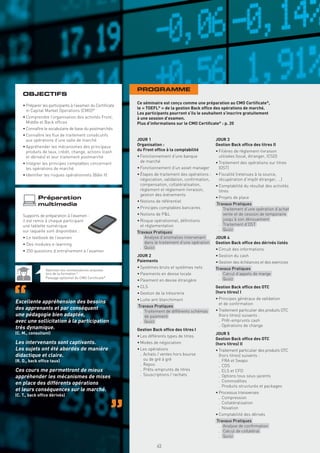 PROGRAMME
    OBJECTIFS
                                                           Ce séminaire est conçu comme une préparation au CMO Certiﬁcate®,
    • Préparer les participants à l’examen du Certiﬁcate
                                                           le « TOEFL® » de la gestion Back ofﬁce des opérations de marché.
      in Capital Market Operations (CMO)®
                                                           Les participants pourront s’ils le souhaitent s’inscrire gratuitement
    • Comprendre l’organisation des activités Front,       à une session d’examen.
      Middle et Back ofﬁces                                Plus d’informations sur le CMO Certiﬁcate® : p. 20
    • Connaître le vocabulaire de base du postmarchés
    • Connaître les ﬂux de traitement consécutifs
      aux opérations d’une salle de marché                 JOUR 1                                    JOUR 3
    • Appréhender les mécanismes des principaux            Organisation :                            Gestion Back ofﬁce des titres II
      produits de taux, crédit, change, actions (cash      du Front ofﬁce à la comptabilité          • Filières de règlement-livraison
      et dérivés) et leur traitement postmarché            • Fonctionnement d’une banque               utilisées (local, étranger, ICSD)
    • Intégrer les principes comptables concernant           de marché                               • Traitement des opérations sur titres
      les opérations de marché                             • Fonctionnement d’un asset manager         (OST)
    • Identiﬁer les risques opérationnels (Bâle II)        • Étapes de traitement des opérations :   • Fiscalité (retenues à la source,
                                                             négociation, validation, conﬁrmation,     récupération d’impôt étranger, …)
                                                             compensation, collatéralisation,        • Comptabilité du résultat des activités
                                                             règlement et règlement-livraison,         titres
                                                             gestion des événements
            Préparation                                                                              • Projets de place
                                                           • Notions de référentiel
            multimedia                                                                               Travaux Pratiques
                                                           • Principes comptables bancaires           . Traitement d’une opération d’achat
    Supports de préparation à l’examen :                   • Notions de P&L                             vente et de cession de temporaire
    il est remis à chaque participant                      • Risque opérationnel, déﬁnitions            jusqu’à son dénouement
    une tablette numérique                                   et réglementation                        . Traitement d’OST
    sur laquelle sont disponibles :                                                                   . Quizz
                                                           Travaux Pratiques
    • Le textbook de l’examen                               . Analyse d’anomalies intervenant        JOUR 4
    • Des modules e-learning                                  dans le traitement d’une opération     Gestion Back ofﬁce des dérivés listés
                                                            . Quizz                                  • Circuit des informations
    • 250 questions d’entraînement à l’examen
                                                           JOUR 2                                    • Gestion du cash
                                                           Paiements                                 • Gestion des échéances et des exercices
                                                           • Systèmes bruts et systèmes nets         Travaux Pratiques
                 Valorisez vos connaissances acquises
                 lors de la formation !                    • Paiements en devise locale               . Calcul d’appels de marge
                 Passage optionnel du CMO Certiﬁcate®                                                 . Quizz
                                                           • Paiement en devise étrangère
                                                           • CLS                                     Gestion Back ofﬁce des OTC
                                                           • Gestion de la trésorerie                (hors titres) I
                                                           • Lutte anti blanchiment                  • Principes généraux de validation
Excellente appréhension des besoins                                                                    et de conﬁrmation
                                                           Travaux Pratiques
des apprenants et par conséquent                                                                     • Traitement particulier des produits OTC
                                                            . Traitement de différents schémas
une pédagogie bien adaptée,                                   de paiement                              (hors titres) suivants :
avec une sollicitation à la participation                   . Quizz                                    . Prêt-emprunts cash
                                                                                                       . Opérations de change
très dynamique.                                            Gestion Back ofﬁce des titres I
(C. M., consultant)                                                                                  JOUR 5
                                                           • Les différents types de titres
                                                                                                     Gestion Back ofﬁce des OTC
Les intervenants sont captivants.                          • Modes de négociation                    (hors titres) II
Les sujets ont été abordés de manière                      • Les opérations                          • Traitement particulier des produits OTC
didactique et claire.                                        . Achats / ventes hors bourse             (hors titres) suivants :
(R. D., back ofﬁce taux)                                       ou de gré à gré                         . FRA et Swaps
                                                             . Repos                                   . CDS
Ces cours me permettront de mieux                            . Prêts-emprunts de titres                . ELS et CFD
                                                             . Souscriptions / rachats                 . Options tous sous-jacents
appréhender les mécanismes de mises
                                                                                                       . Commodities
en place des différents opérations
                                                                                                       . Produits structurés et packages
et leurs conséquences sur le marché.
                                                                                                     • Processus transverses
(C. T., back ofﬁce dérivés)
                                                                                                       . Compression
                                                                                                       . Collatéralisation
                                                                                                       . Novation
                                                                                                     • Comptabilité des dérivés
                                                                                                     Travaux Pratiques
                                                             Copyright First Finance©




                                                                                                      . Analyse de conﬁrmation
                                                                                                      . Calcul de collatéral
                                                                                                      . Quizz

                                                                                        45
 