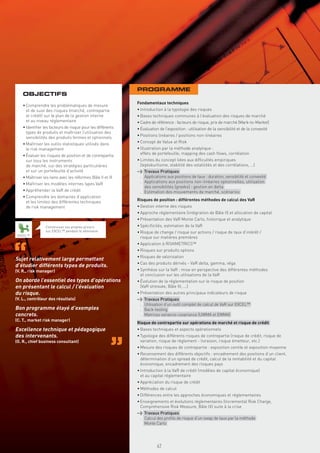 PROGRAMME
    OBJECTIFS
                                                             Fondamentaux techniques
    • Comprendre les problématiques de mesure
      et de suivi des risques (marché, contrepartie          • Introduction à la typologie des risques
      et crédit) sur le plan de la gestion interne           • Bases techniques communes à l’évaluation des risques de marché
      et au niveau réglementaire                             • Cadre de référence : facteurs de risque, prix de marché (Mark-to-Market)
    • Identiﬁer les facteurs de risque pour les différents   • Évaluation de l’exposition : utilisation de la sensibilité et de la convexité
      types de produits et maîtriser l’utilisation des
      sensibilités des produits fermes et optionnels         • Positions linéaires / positions non-linéaires

    • Maîtriser les outils statistiques utilisés dans        • Concept de Value at Risk
      le risk management                                     • Illustration par la méthode analytique :
    • Évaluer les risques de position et de contrepartie       effets de portefeuille, mapping des cash ﬂows, corrélation
      sur tous les instruments                               • Limites du concept liées aux difﬁcultés empiriques
      de marché, sur des stratégies particulières              (leptokurtisme, stabilité des volatilités et des corrélations, …)
      et sur un portefeuille d’activité                      > Travaux Pratiques
    • Maîtriser les liens avec les réformes Bâle II et III    . Applications aux positions de taux : duration, sensibilité et convexité
    • Maîtriser les modèles internes types VaR                . Applications aux positions non-linéaires optionnelles, utilisation
                                                                des sensibilités (greeks) : gestion en delta
    • Appréhender la VaR de crédit                            . Estimation des mouvements de marché, scénarios
    • Comprendre les domaines d’application
      et les limites des différentes techniques              Risques de position : différentes méthodes de calcul des VaR
      de risk management                                     • Gestion interne des risques
                                                             • Approche réglementaire (intégration de Bâle II) et allocation de capital
                                                             • Présentation des VaR Monte Carlo, historique et analytique
                 Construisez vos propres pricers             • Spéciﬁcités, estimation de la VaR
                 sur EXCEL™ pendant le séminaire             • Risque de change / risque sur actions / risque de taux d’intérêt /
 EXCEL™
                                                               risque sur matières premières
                                                             • Application à RISKMETRICS™
                                                             • Risques sur produits options
                                                             • Risques de valorisation
Sujet relativement large permettant
                                                             • Cas des produits dérivés - VaR delta, gamma, véga
d’étudier différents types de produits.
(V. R., risk manager)                                        • Synthèse sur la VaR : mise en perspective des différentes méthodes
                                                               et conclusion sur les utilisations de la VaR
On aborde l’essentiel des types d’opérations                 • Évolution de la réglementation sur le risque de position
en présentant le calcul / l’évaluation                         (VaR stressée, Bâle III, ...)
du risque.                                                   • Présentation des autres principaux indicateurs de risque
(V. L., contrôleur des résultats)                            >                     Travaux Pratiques
                                                              .                    Utilisation d’un outil complet de calcul de VaR sur EXCEL™
Bon programme étayé d’exemples                                .                    Back-testing
concrets.                                                     .                    Matrices variance-covariance (UWMA et EWMA)
(C. T., market risk manager)
                                                             Risque de contrepartie sur opérations de marché et risque de crédit
Excellence technique et pédagogique                          • Bases techniques et aspects opérationnels
des intervenants.                                            • Typologie des différents risques de contrepartie (risque de crédit, risque de
(O. R., chief business consultant)                             variation, risque de règlement - livraison, risque émetteur, etc.)
                                                             • Mesure des risques de contrepartie : exposition centile et exposition moyenne
                                                             • Recensement des différents objectifs : encadrement des positions d’un client,
                                                               détermination d’un spread de crédit, calcul de la rentabilité et du capital
                                                               économique, encadrement des risques pays
                                                             • Introduction à la VaR de crédit (modèles de capital économique)
                                                               et au capital réglementaire
                                                             • Appréciation du risque de crédit
                                                             • Méthodes de calcul
                                                             • Différences entre les approches économiques et réglementaires
                                                             • Enseignements et évolutions réglementaires (Incremental Risk Charge,
                                                               Comprehensive Risk Measure, Bâle III) suite à la crise
                                                             > Travaux Pratiques
                                                              . Calcul des proﬁls de risque d’un swap de taux par la méthode
                                                               Copyright First Finance©




                                                                Monte Carlo




                                                                                          47
 