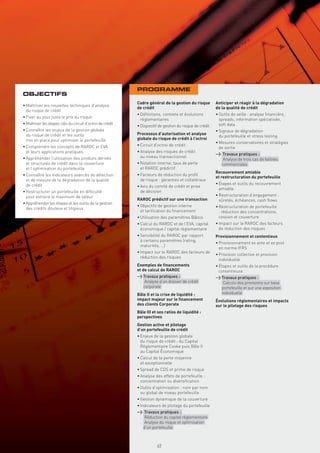 PROGRAMME
OBJECTIFS
                                                            Cadre général de la gestion du risque         Anticiper et réagir à la dégradation
• Maîtriser les nouvelles techniques d’analyse
                                                            de crédit                                     de la qualité de crédit
  du risque de crédit
                                                            • Déﬁnitions, contexte et évolutions          • Outils de veille : analyse ﬁnancière,
• Fixer au plus juste le prix du risque
                                                              réglementaires                                spreads, information spécialisée,
• Maîtriser les étapes clés du circuit d’octroi de crédit                                                   soft data
                                                            • Dispositif de gestion du risque de crédit
• Connaître les enjeux de la gestion globale                                                              • Signaux de dégradation
  du risque de crédit et les outils                         Processus d’autorisation et analyse
                                                                                                            du portefeuille et stress testing
  mis en place pour optimiser le portefeuille               globale du risque de crédit à l’octroi
                                                                                                          • Mesures conservatoires et stratégies
• Comprendre les concepts de RAROC et EVA                   • Circuit d’octroi de crédit
                                                                                                            de sortie
  et leurs applications pratiques                           • Analyse des risques de crédit
                                                                                                          > Travaux pratiques :
• Appréhender l’utilisation des produits dérivés              au niveau transactionnel
                                                                                                           . Analyse de trois cas de faillites
  et structurés de crédit dans la couverture                • Notation interne, taux de perte                commerciales
  et l’optimisation du portefeuille                           et RAROC prédictif
                                                                                                          Recouvrement amiable
• Connaître les indicateurs avancés de détection            • Facteurs de réduction du proﬁl
                                                                                                          et restructuration du portefeuille
  et de mesure de la dégradation de la qualité                de risque : garanties et collatéraux
  de crédit                                                                                               • Étapes et outils du recouvrement
                                                            • Avis du comité de crédit et prise
                                                                                                            amiable
• Restructurer un portefeuille en difﬁculté                   de décision
  pour extraire le maximum de valeur                                                                      • Restructuration d’engagement :
                                                            RAROC prédictif sur une transaction             sûretés, échéances, cash ﬂows
• Appréhender les étapes et les outils de la gestion
                                                            • Objectifs de gestion interne                • Restructuration de portefeuille
  des crédits douteux et litigieux
                                                              et tariﬁcation du ﬁnancement                  : réduction des concentrations,
                                                            • Utilisation des paramètres Bâlois             cession et couverture
                                                            • Calcul du RAROC et de l’EVA, capital        • Impact sur le RAROC des facteurs
                                                              économique / capital réglementaire            de réduction des risques
                                                            • Sensibilité du RAROC par rapport            Provisionnement et contentieux
                                                              à certains paramètres (rating,
                                                                                                          • Provisionnement ex ante et ex post
                                                              maturités, …)
                                                                                                            en norme IFRS
                                                            • Impact sur le RAROC des facteurs de
                                                                                                          • Provision collective et provision
                                                              réduction des risques
                                                                                                            individuelle
                                                            Exemples de ﬁnancements                       • Étapes et outils de la procédure
                                                            et de calcul de RAROC                           contentieuse
                                                            > Travaux pratiques :                         > Travaux pratiques :
                                                             . Analyse d’un dossier de crédit              . Calculs des provisions sur base
                                                               corporate                                     portefeuille et sur une exposition
                                                            Bâle II et la crise de liquidité :               individuelle
                                                            impact majeur sur le ﬁnancement               Évolutions réglementaires et impacts
                                                            des clients Corporate                         sur le pilotage des risques
                                                            Bâle III et ses ratios de liquidité :
                                                            perspectives
                                                            Gestion active et pilotage
                                                            d’un portefeuille de crédit
                                                            • Enjeux de la gestion globale
                                                              du risque de crédit : du Capital
                                                              Réglementaire Cooke puis Bâle II
                                                              au Capital Économique
                                                            • Calcul de la perte moyenne
                                                              et exceptionnelle
                                                            • Spread de CDS et prime de risque
                                                            • Analyse des effets de portefeuille :
                                                              concentration ou diversiﬁcation
                                                            • Outils d’optimisation : nom par nom
                                                              ou global de niveau portefeuille
                                                            • Gestion dynamique de la couverture
                                                            • Indicateurs de pilotage du portefeuille
                                                            > Travaux pratiques :
                                                             . Réduction du capital réglementaire
                                                              Copyright First Finance©




                                                             . Analyse du risque et optimisation
                                                               d’un portefeuille



                                                                                         49
 