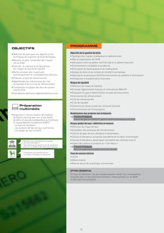 PROGRAMME
  OBJECTIFS
                                                            Objectifs de la gestion de bilan
  • Maîtriser les principes, les objectifs et les
    techniques de la gestion de bilan de banque             • Typologie des risques stratégiques et opérationnels
  • Mesurer et gérer l’ensemble des risques                 • Rôle et organisation de l’ALM
    liés au bilan                                           • Articulation entre la sphère commerciale et la sphère ﬁnancière
  • Calculer, en statique et en dynamique,                  • Environnement comptable et prudentiel
    les risques de taux et de liquidité                     • Articulation du banking book et du trading book
  • Mettre en place des couvertures                         • Analyse du bilan et du compte de résultat d’une banque
    économiquement et comptablement efﬁcaces                • Description du processus ALM (fonctionnement du système d’information)
  • Élaborer un plan de reﬁnancement                        • Introduction à la planiﬁcation ﬁnancière
  • Appréhender les mécanismes de crise
                                                            Risque de liquidité
    de liquidité et les circuits de reﬁnancement
                                                            • Déﬁnition du risque de liquidité
  • Comprendre la logique des taux de cession
    interne (TCI)                                           • Contexte réglementaire français et international (Bâle III)
  • Connaître les évolutions réglementaires en cours        • Évaluation du gap et détermination du plan de ﬁnancement
                                                            • Instruments de reﬁnancement
                                                            • Coût de reﬁnancement
                                                            • Crise de liquidité
          Préparation                                       • Scénarios de stress et plan de continuité d’activité
          multimédia                                        • Fonctionnement de l’Eurosystème
                                                            Modélisation des produits non échéancés
  • Acquisition / révision à partir de modules
    de Rapid Learning avec son, d’une durée                 > Travaux Pratiques
    de 30mn et issus de la préparation au Certiﬁcate         . Calcul de gap sur EXCEL™, gestion ALM d’une banque virtuelle
    in Capital Market Foundations (CMF)®                    Risque global de taux : déﬁnition et mesure
    . Le marché monétaire
                                                            • Déﬁnition du risque de taux
    . Les produits dérivés de taux court terme
    . Les swaps de taux d’intérêt                           • Illustration des politiques de transformation
                                                            • Calculs de gaps de taux statiques et dynamiques
                                                            • Calculs d’indicateurs actuariels (sensibilité de la valeur économique)
              Valorisez vos connaissances acquises          • Calculs d’indicateurs dynamiques (sensibilité des résultats futurs)
              lors de la formation !                        • Impact des options et produits en « Fair Value »
              Test optionnel d’1 heure en ﬁn de séminaire
              basé sur un QCM et des exercices pratiques    > Travaux Pratiques
                                                             . Mise en application à partir d’un cas concret
              Construisez vos propres pricers
              sur EXCEL™ pendant le séminaire
                                                            Taux de cession interne
EXCEL™                                                      • Utilité
                                                            • Détermination
                                                            • Mise en œuvre de la politique commerciale


                                                            OPTION CREDENTIAL
                                                            À l’issue du séminaire, les participants peuvent valider les connaissances
                                                            acquises avec un test optionnel d’environ 1 heure portant sur un QCM
                                                            ou des exercices pratiques
                                                               Copyright First Finance©




                                                                                          51
 