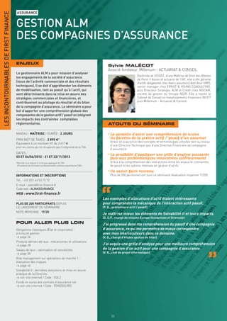 LES INCONTOURNABLES DE FIRST FINANCE
                                       ASSURANCE


                                       GESTION ALM
                                       DES COMPAGNIES D’ASSURANCE

                                       ENJEUX
                                                                                                                  Sylvie MALÉCOT
                                                                                                                  Associé-fondateur, Millenium - ACTUARIAT & CONSEIL
                                       Le gestionnaire ALM a pour mission d’analyser
                                                                                                                                         Diplômée de l’ESSEC, d’une Maîtrise de Droit des Affaires
                                       les engagements de la société d’assurance
                                                                                                                                         de Paris II Assas et actuaire de l’IAF, elle a été gérante
                                       (issus de l’activité commerciale et des résultats                                                 d’actifs obligataires chez divers assureurs (dont Azur-GMF),
                                       techniques). Il se doit d’appréhender les éléments                                                senior manager chez ERNST & YOUNG CONSULTING,
                                       de modélisation, tant au passif qu’à l’actif, qui                                                 puis Directeur Stratégie, ALM et Crédit chez AGICAM,
                                       sont déterminants dans la mise en œuvre des                                                       société de gestion du Groupe AG2R. Elle a rejoint le
                                       stratégies commerciales et ﬁnancières, et                                                         Cabinet de Conseil en Investissements Financiers INSTI7
                                       contribueront au pilotage du résultat et du bilan                                                 puis Millenium - Actuariat & Conseil.
                                       de la compagnie d’assurance. Le séminaire a pour
                                       but d’apporter une compréhension globale des
                                       composantes de la gestion actif / passif en intégrant
                                       les impacts des contraintes comptables
                                       réglementaires.                                                            ATOUTS DU SÉMINAIRE

                                       NIVEAU : MAÎTRISE / DURÉE : 2 JOURS                                        • La garantie d’avoir une compréhension de toutes
                                       PRIX NET DE TAXES : 2 890 €*                                                 les facettes de la gestion actif / passif d’un assureur
                                                                                                                    Grâce à l’acquisition des concepts et terminologies utilisées tant au niveau
                                       Équivalent à un montant HT de 2 417 €
                                                                                                                    d’une Direction Technique que d’une Direction Financière de compagnie
                                       pour les clients qui ne récupèrent pas l’intégralité de la TVA.
                                                                                                                    d’assurance
                                       DATES :
                                       03 ET 04/06/2013 - 21 ET 22/11/2013
                                                                                                                  • La possibilité d’appliquer une grille d’analyse puissante
                                                                                                                    face aux problématiques rencontrées ultérieurement
                                       *Montant sur lequel il n’est pas appliqué de TVA                             Grâce à la compréhension des interactions entre les enjeux et contraintes
                                        (Prestation de formation professionnelle continue exonérée de TVA).         de passif et les options retenues en gestion d’actifs
                                                                                                                  • Un savoir-faire reconnu
                                       INFORMATIONS ET INSCRIPTIONS                                                 Plus de 200 personnes ont suivi ce séminaire (évaluation moyenne 17/20)
                                       Tél. : +33 (0)1 44 53 75 72
                                       E-mail : sales@ﬁrst-ﬁnance.fr
                                       Code web : ALMASSURANCE
                                       WEB : www.ﬁrst-ﬁnance.fr
                                                                                                              Les exemples d’allocations d’actif étaient intéressants
                                       PLUS DE 200 PARTICIPANTS DEPUIS                                        pour comprendre la mécanique de l’intéraction actif passif.
                                       LE LANCEMENT DU SÉMINAIRE                                              (P. D., gestionnaire actif / passif)
                                       NOTE MOYENNE : 17/20
                                                                                                              Je maîtrise mieux les éléments de Solvabilité II et leurs impacts.
                                                                                                              (D. C.P., chargé de mission Europe Occidentale et Orientale)
                                       POUR ALLER PLUS LOIN                                                   J’ai progressé dans ma compréhension du passif d’une compagnie
                                       Obligations classiques (État et corporates) :                          d’assurance, ce qui me permettra de mieux correspondre
                                       pricing et gestion                                                     avec mes interlocuteurs dans ce domaine.
                                       > page 26                                                              (V. G., chargé d’études gestion de bilan)
                                       Produits dérivés de taux : mécanismes et utilisations
                                       > page 28                                                              J’ai acquis une grille d’analyse pour une meilleure compréhension
                                       Swaps de taux : valorisation et sensibilités                           de la gestion d’un actif pour une compagnie d’assurance.
                                       > page 30                                                              (V. R., chef de projet informatique)
                                       Risk management sur opérations de marché 1 :
                                       évaluation des risques
                                       > page 46
                                       Solvabilité II : dernières évolutions et mise en œuvre
                                       pratique de la Directive
                                       > voir site internet / Code : SOL2
                                       Fonds en euros des contrats d’assurance-vie
                                       > voir site internet / Code : FONDSEURO


                                       INFORMATIONS ET INSCRIPTIONS




                                                                                                                     54
 
