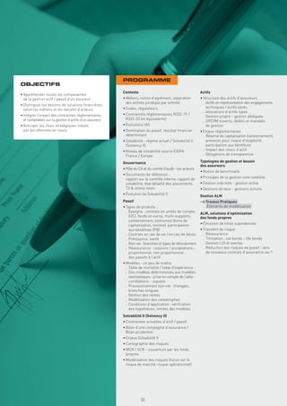 PROGRAMME
OBJECTIFS
                                                        Contexte                                          Actifs
• Appréhender toutes les composantes
  de la gestion actif / passif d’un assureur            • Métiers, notion d’agrément, séparation          • Structure des actifs d’assureurs
                                                          des entités juridique par activité                . Actifs en représentation des engagements
• Distinguer les besoins de solutions ﬁnancières
                                                        • Codes, régulateurs                                  techniques / actifs libres
  selon les métiers et les natures d’acteurs
                                                                                                            . Allocations d’actifs types
• Intégrer l’impact des contraintes réglementaires      • Contraintes réglementaires R332-19 /
                                                                                                            . Gestion propre - gestion déléguée
  et comptables sur la gestion d’actifs d’un assureur     R332-20 (et équivalents)
                                                                                                            . OPCVM ouverts, dédiés et mandats
• Anticiper les choix stratégiques induits              • Évolutions IAS                                      de gestion
  par les réformes en cours                             • Domination du passif, résultat ﬁnancier         • Enjeux réglementaires
                                                          déterminant                                       . Réserve de capitalisation (cantonnement),
                                                        • Solvabilité : régime actuel / Solvabilité II        provision pour risque d’exigibilité,
                                                          (Solvency II)                                       participation aux bénéﬁces
                                                        • Niveau de solvabilité source EIOPA                . Impact des chocs d’actif
                                                          France / Europe                                   . Obligations de transparence

                                                        Gouvernance                                       Typologies de gestion et besoin
                                                                                                          des assureurs
                                                        • Rôle du CA et du comité d’audit - les acteurs
                                                                                                          • Notion de benchmark
                                                        • Documents de référence :
                                                          rapport sur le contrôle interne, rapport de     • Principes de la gestion core-satellite
                                                          solvabilité, état détaillé des placements,      • Gestion indicielle - gestion active
                                                          T3 & stress-tests                               • Gestions de taux - gestions actions
                                                        • Évolution de Solvabilité II                     Gestion ALM
                                                        Passif                                            > Travaux Pratiques
                                                        • Types de produits :                              . Éléments de modélisation
                                                          . Épargne : contrats en unités de compte        ALM, solutions d’optimisation
                                                            (UC), fonds en euros, multi-supports,         des fonds propres
                                                            cantonnement, exotismes (bons de
                                                            capitalisation, tontine), participation       • Émission de titres subordonnés
                                                            aux bénéﬁces (PB)                             • Transfert de risque
                                                          . Contrats en cas de vie / en cas de décès        . Réassurance
                                                          . Prévoyance, santé                               . Titrisation : cat bonds - life bonds
                                                          . Non-vie : branches et types de déroulement      . Gestion LDI et overlay
                                                          . Réassurance : cessions / acceptations -         . Réduction des risques de passif : vers
                                                            proportionnel, non proportionnel :                de nouveaux contrats d’assurance-vie ?
                                                            des passifs à l’actif
                                                        • Modèles : un peu de maths
                                                          . Table de mortalité / table d’expérience
                                                          . Des modèles déterministes aux modèles
                                                            stochastiques : prise en compte de l’aléa-
                                                            corrélations - copules
                                                          . Provisionnement non-vie : triangles,
                                                            branches longues
                                                          . Gestion des rentes
                                                          . Modélisation des catastrophes
                                                          . Conditions d’application : vériﬁcation
                                                            des hypothèses, limites des modèles
                                                        Solvabilité II (Solvency II)
                                                        • Contraintes actuelles d’actif / passif
                                                        • Bilan d’une compagnie d’assurance /
                                                          Bilan prudentiel
                                                        • Enjeux Solvabilité II
                                                        • Cartographie des risques
                                                        • MCR / SCR - couverture par les fonds
                                                          propres
                                                        • Modélisation des risques (focus sur le
                                                          risque de marché, risque opérationnel)
                                                          Copyright First Finance©




                                                                                     55
 