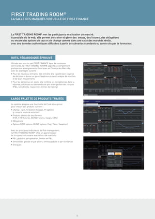 FIRST TRADING ROOM®
LA SALLE DES MARCHÉS VIRTUELLE DE FIRST FINANCE




La FIRST TRADING ROOM® met les participants en situation de marché.
Accessible via le web, elle permet de traiter et gérer des swaps, des futures, des obligations
ou encore des options de taux et de change comme dans une salle des marchés réelle,
avec des données authentiques diffusées à partir de scénarios standards ou construits par le formateur.




OUTIL PÉDAGOGIQUE ÉPROUVÉ
Utilisée avec succès par FIRST FINANCE dans de nombreux
séminaires, la FIRST TRADING ROOM® apporte un complément
pratique aux enseignements théoriques en Finance des Marchés,
avec les avantages suivants :
• Pour les nouveaux entrants, elle entraîne à la rapidité dans la prise
  de décision et donne un gain d’expérience dans l’analyse de marchés
  et de leurs mouvements
• Pour les personnes en poste, elle renforce les compétences dans la
  réponse judicieuse aux demandes de prix et en gestion des risques
  (P&L, sensibilités, respect des limites de trading)




LARGE PALETTE DE PRODUITS TRAITÉS
Le système propose une fourchette bid / ask et un pricer
pour chacun des produits suivants :
• Change : spot, forward, FX swaps, FX options
  (y compris smile de volatilité)
• Produits dérivés de taux fermes
  (FRA, STIR Futures, BUND Futures, Swaps, CMS)
• Obligations
• Options (STIR options, BUND options, Cap / Floor, Swaption)


Avec les principaux indicateurs de Risk management,
la FIRST TRADING ROOM® offre un apprentissage
de la rigueur nécessaire aux métiers de marchés :
• P&L global et par opération, limites en P&L
• Sensibilités globale et par piliers, limites globale et par échéances
• Grecques




                                                                          4
 