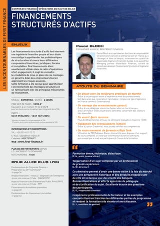 LES INCONTOURNABLES DE FIRST FINANCE
                                       CORPORATE FINANCE OPÉRATIONS DE HAUT DE BILAN


                                       FINANCEMENTS
                                       STRUCTURÉS D’ACTIFS

                                       ENJEUX
                                                                                                                  Pascal BLOCH
                                                                                                                  Consultant associé, AlterValor Finances
                                       Les ﬁnancements structurés d’actifs font intervenir
                                                                                                                                        Pascal Bloch a occupé diverses fonctions de responsabilité
                                       une ingénierie ﬁnancière propre et leur étude
                                                                                                                                        en Directions financière d’entreprise tant en France qu’à
                                       nous oblige à appréhender les problématiques                                                     l’étranger et dans la banque, notamment en qualité de
                                       de structuration à travers leurs différentes                                                     responsable Ingénierie Financière Europe. Il est aujourd’hui
                                       composantes ﬁnancières, juridiques, ﬁscales                                                      Managing partner d’AlterValor Finances, société de
                                       et comptables. Ces ﬁnancements étant                                                             conseil spécialisée en Financements Structurés et Ingénierie
                                       usuellement utilisés dans le cadre d’opérations                                                  Financière.
                                       à fort engagement, il s’agit de connaître
                                       les modalités de mise en place de ces montages
                                       en gérant le bilan des emprunteurs tout en
                                       appréciant les risques associés.
                                       Cette formation a été conçue pour appréhender
                                       l’environnement des montages structurés en                                 ATOUTS DU SÉMINAIRE
                                       se familiarisant avec les principaux mécanismes
                                       de ﬁnancement.                                                             • En phase avec les meilleures pratiques de marché
                                                                                                                   Grâce à un partage et retour d’expérience entre les professionnels
                                       NIVEAU : EXPERTISE / DURÉE : 2 JOURS                                        tant bancaires que corporate et l’animateur, rompu à ce type d’opération
                                                                                                                   en France comme à l’international
                                       PRIX NET DE TAXES : 3 090 €*
                                       Équivalent à un montant HT de 2 584 €
                                                                                                                  • Un ancrage des connaissances garanti
                                       pour les clients qui ne récupèrent pas l’intégralité de la TVA.             Grâce à une pédagogie interactive faisant alterner les échanges
                                                                                                                   avec l’animateur et des illustrations concrètes concernant des secteurs
                                       DATES :                                                                     très diversiﬁés
                                       06 ET 07/06/2013 - 12 ET 13/11/2013
                                                                                                                  • Un savoir-faire reconnu
                                       *Montant sur lequel il n’est pas appliqué de TVA                            Plus de 300 personnes ont suivi ce séminaire (évaluation moyenne 17/20)
                                        (Prestation de formation professionnelle continue exonérée de TVA).
                                                                                                                  • Validation des connaissances (option)
                                                                                                                   Grâce à l’option Credential, vous pouvez certiﬁer vos compétences
                                       INFORMATIONS ET INSCRIPTIONS
                                                                                                                  • Un environnement de formation High Tech
                                       Tél. : +33 (0)1 44 53 75 72                                                 Utilisation de TBI (Tableaux Blancs Interactifs) pour disposer d’un support
                                       E-mail : sales@ﬁrst-ﬁnance.fr                                               de cours complété à l’écran par le formateur durant le séminaire,
                                       Code web : ASSETSTRUCT                                                      puis envoyé par e-mail aux participants à l’issue de la formation
                                       WEB : www.ﬁrst-ﬁnance.fr


                                       PLUS DE 300 PARTICIPANTS DEPUIS
                                       LE LANCEMENT DU SÉMINAIRE
                                       NOTE MOYENNE : 17/20                                                   Formation dense, technique, didactique.
                                                                                                              (P. N., public ﬁnance ofﬁcer)

                                       POUR ALLER PLUS LOIN                                                   Vulgarisation d’un sujet complexe par un professionel
                                                                                                              de grande expérience.
                                       Fondamentaux du Corporate Finance -                                    (L. W., directeur)
                                       Préparation au CFF Certiﬁcate®
                                       > page 56                                                              Ce séminaire permet d’avoir une bonne vision à la fois du marché
                                       Analyse ﬁnancière - niveau 2 : diagnostic de l’entreprise              avec une perspective historique et des produits proposés tant
                                       > voir site internet / Code : DIAGNOSTIC                               du côté de la banque que des clients des banques.
                                       Aspects ﬁnanciers des Partenariats Public Privé (PPP)                  Bonnes illustrations et efforts appréciés de pédagogie
                                       > voir site internet / Code : PPP                                      et de clariﬁcation du sujet. Excellente écoute des questions
                                       Financements de matières premières                                     des participants.
                                       > page 60                                                              (X. G., responsable clientèle)
                                       Fondamentaux du ﬁnancement immobilier
                                       > page 62                                                              L’expérience professionnelle du formateur et les exemples
                                                                                                              concrets illustrent très bien les différentes parties du programme
                                                                                                              et rendent la formation très vivante et enrichissante.
                                                                                                              (S. J., contrôleur de gestion)
                                       INFORMATIONS ET INSCRIPTIONS




                                                                                                                    58
 