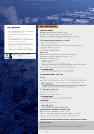 PROGRAMME
OBJECTIFS
                                                           PRINCIPES GÉNÉRAUX
• Maîtriser les enjeux, les principes et les techniques
  des ﬁnancements structurés                               Techniques de ﬁnancements structurés d’actifs
• Adosser un actif à la meilleure ressource                • Introduction aux principes des ﬁnancements structurés
  ﬁnancière                                                • Typologie et comparaison des modes de ﬁnancements d’actifs selon
• Connaître les différentes composantes                      les nouvelles normes comptables (IFRS, normes françaises)
  des ﬁnancements structurés : aspects ﬁnanciers,
                                                           Critères d’optimisation des ﬁnancements structurés
  juridiques, ﬁscaux et comptables
                                                           • Critère de disponibilité des ﬁnancements
• Maîtriser les modalités de mise en place des
  montages de ﬁnancements complexes d’actifs               • Critères de gestion des risques :
                                                             transfert ou atténuation de certains risques par isolation juridique des actifs
  mobiles (avions, bateaux, trains, …)
                                                           • Critères comptables et ﬁnanciers
• Comprendre les notions de Loan To Value et
  l’utilisation et la couverture de Valeur Résiduelle      • Critères ﬁscaux : mise en œuvre
                                                             de transferts d’avantages ﬁscaux
                                                           Mise en place
             Valorisez vos connaissances acquises          • Intervenants et déroulement de la mise en place du ﬁnancement
             lors de la formation !
             Test optionnel d’1 heure en ﬁn de séminaire   • Principaux cas-types de ﬁnancements structurés d’actifs
             basé sur un QCM et des exercices pratiques    • Méthode d’évaluation des actifs
                                                           • Risque sur actifs et couverture
                                                             . Schémas détaillés
                                                             . Termes et conditions contractuels les plus usuels
                                                             . Modélisations ﬁnancières et paramétrages en termes d’objectifs et de contraintes
                                                               (mix modèles de simulation / modèles d’optimisation)
                                                           • Applicatifs étendus à des ﬁnancements cross border et export
                                                           > Travaux Pratiques
                                                             . Exemple d’évaluation par les ﬂux pour un actif immobilier
                                                             .
                                                           TYPES DE FINANCEMENTS STRUCTURÉS
                                                           Leasing
                                                           • Principales classes d’immobilisations corporelles éligibles à des ﬁnancements structurés
                                                           • Élaboration du choix optimal de ﬁnancement entre les différentes techniques de leasing
                                                             disponibles, selon la nature des actifs concernés, et les critères d’optimisation visés
                                                           > Travaux Pratiques
                                                             . Financement / reﬁnancement optimisé de différents projets : ﬂotte de véhicules,
                                                                actif immobilier, usine chimique, ﬂotte de moteurs d’avions
                                                           PPP (Partenariats Public Privé)
                                                           • Principes et mise en œuvre
                                                           • Réduction du risque sur actif
                                                           • Projets nationaux, projets régionaux
                                                           > Travaux Pratiques
                                                             . Étude d’un contre-exemple : projet d’un lot de prisons
                                                           Fiduci-sûretés
                                                           • Présentation de la législation
                                                           • Mise en œuvre pratique
                                                           > Travaux Pratiques
                                                             . Cas de ﬁnancement d’équipements industriels
                                                           Effets bilantiels des ﬁnancements structurés d’actifs
                                                           • Appréciation des ﬁnancements structurés d’actifs
                                                           • Évolution récente des principaux référentiels comptables (IAS, US GAAP)
                                                           • Resserrement corrélatif des critères de gestion bilantielle dynamique
                                                           • Sophistication consécutive des ﬁnancements structurés d’actifs
                                                           Conclusion : perspectives et innovations en matière de ﬁnancements structurés d’actifs

                                                           OPTION CREDENTIAL
                                                             Copyright First Finance©




                                                           À l’issue du séminaire, les participants peuvent valider les connaissances acquises
                                                           avec un test optionnel d’environ 1 heure portant sur un QCM ou des exercices
                                                           pratiques


                                                                                        59
 