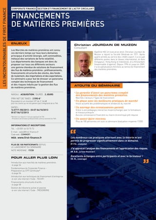 LES INCONTOURNABLES DE FIRST FINANCE
                                       CORPORATE FINANCE GESTION ET FINANCEMENT DE L’ACTIF CIRCULANT


                                       FINANCEMENTS
                                       DE MATIÈRES PREMIÈRES

                                       ENJEUX
                                                                                                                  Christian JOURDAIN DE MUIZON
                                                                                                                  Consultant
                                       Les Marchés de matières premières ont connu
                                                                                                                                        Diplômé HEC et licencié en droit, Christian Jourdain de
                                       ces derniers temps sur tous leurs domaines
                                                                                                                                        Muizon a rejoint la Société Générale en 1971. Après
                                       principaux d’activité (énergie, soft commodities,                                                quatre années au service des crédits export, il a occupé
                                       métaux) des variations de forte volatilité.                                                      différents postes dans le réseau international, en Asie
                                       Les départements des banques ont donc du                                                         (Singapour, Hong Kong et Indonésie), et à Amsterdam
                                       proposer sur tous ces différents secteurs                                                        (responsable d’agence). Depuis 1996 et jusqu’en 2009,
                                       une gamme étendue de solutions de ﬁnancement                                                     il a occupé plusieurs fonctions au service du financement
                                       des ﬂux de matières premières : préﬁnancements,                                                  des matières premières.
                                       ﬁnancements structurés des stocks, des fonds
                                       de roulement, des importations et des exportations.
                                       Ce séminaire a pour but de dresser un panorama
                                       complet des techniques de ﬁnancement
                                       et des risques induits par la gestion des ﬂux                              ATOUTS DU SÉMINAIRE
                                       de matières premières.

                                                                                                                  • La garantie d’avoir un panorama complet
                                       NIVEAU : ACQUISITION / DURÉE : 2 JOURS                                       des ﬁnancements des matières premières
                                       PRIX NET DE TAXES : 2 590 €*                                                 Marchés / Acteurs / Types de ﬁnancement
                                       Équivalent à un montant HT de 2 166 €                                      • En phase avec les meilleures pratiques de marché
                                       pour les clients qui ne récupèrent pas l’intégralité de la TVA.              Vision actuelle des problématiques et tendances du marché
                                       DATES :                                                                    • Un ancrage des connaissances garanti
                                       16 ET17 /05/2013 - 03 ET 04/10/2013                                          Grâce à une pédagogie interactive mixant échanges avec le formateurs
                                       05 ET 06/12/2013                                                             et travaux pratiques
                                                                                                                    Aucune connaissance ﬁnancière ou macro-économique pré-requise
                                       *Montant sur lequel il n’est pas appliqué de TVA
                                        (Prestation de formation professionnelle continue exonérée de TVA).       • Un savoir-faire reconnu
                                                                                                                    Plus de 100 personnes ont suivi ce séminaire (évaluation moyenne 17/20)
                                       INFORMATIONS ET INSCRIPTIONS
                                       Tél. : +33 (0)1 44 53 75 72
                                       E-mail : sales@ﬁrst-ﬁnance.fr
                                       Code web : COMMOFI
                                       WEB : www.ﬁrst-ﬁnance.fr                                               Les nombreux cas pratiques alternant avec la théorie m’ont
                                                                                                              permis de progresser signiﬁcativement dans ce domaine.
                                       PLUS DE 100 PARTICIPANTS DEPUIS                                        (P. P.E., analyste)
                                       LE LANCEMENT DU SÉMINAIRE
                                                                                                              J’ai apprécié l’analyse des ﬁnancements et l’appréciation des risques.
                                       NOTE MOYENNE : 17/20
                                                                                                              (M. B.B., juriste ﬁnancier)

                                                                                                              Excellents échanges entre participants et avec le formateur !
                                       POUR ALLER PLUS LOIN                                                   (M. M., coverage)
                                       Introduction aux marchés de matières premières
                                       > page 34
                                       Fondamentaux du Corporate Finance -
                                       Préparation au CFF Certiﬁcate®
                                       > page 56
                                       Introduction aux techniques de ﬁnancement d’entreprise
                                       > voir site internet / Code : TECHFI
                                       Financements structurés d’actifs
                                       > page 58
                                       Gestion de trésorerie active et passive
                                       > voir site internet / Code : TRESORERIE




                                       INFORMATIONS ET INSCRIPTIONS




                                                                                                                     60
 