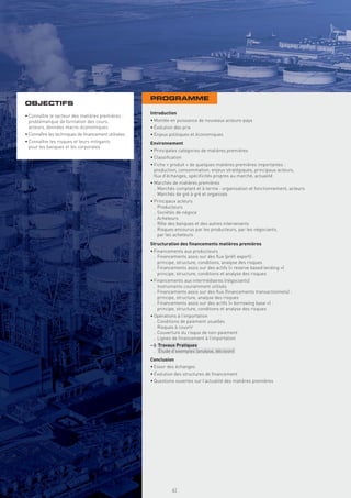 PROGRAMME
OBJECTIFS
                                                     Introduction
• Connaître le secteur des matières premières :
  problématique de formation des cours,              • Montée en puissance de nouveaux acteurs-pays
  acteurs, données macro-économiques                 • Évolution des prix
• Connaître les techniques de ﬁnancement utilisées   • Enjeux politiques et économiques
• Connaître les risques et leurs mitigants           Environnement
  pour les banques et les corporates
                                                     • Principales catégories de matières premières
                                                     • Classiﬁcation
                                                     • Fiche « produit » de quelques matières premières importantes :
                                                       production, consommation, enjeux stratégiques, principaux acteurs,
                                                       ﬂux d’échanges, spéciﬁcités propres au marché, actualité
                                                     • Marchés de matières premières
                                                       . Marchés comptant et à terme : organisation et fonctionnement, acteurs
                                                       . Marchés de gré à gré et organisés
                                                     • Principaux acteurs
                                                       . Producteurs
                                                       . Sociétés de négoce
                                                       . Acheteurs
                                                       . Rôle des banques et des autres intervenants
                                                       . Risques encourus par les producteurs, par les négociants,
                                                         par les acheteurs
                                                     Structuration des ﬁnancements matières premières
                                                     • Financements aux producteurs
                                                       . Financements assis sur des ﬂux (préﬁ export) :
                                                         principe, structure, conditions, analyse des risques
                                                       . Financements assis sur des actifs (« reserve based lending »)
                                                         principe, structure, conditions et analyse des risques
                                                     • Financements aux intermédiaires (négociants)
                                                       . Instruments couramment utilisés
                                                       . Financements assis sur des ﬂux (ﬁnancements transactionnels) :
                                                         principe, structure, analyse des risques
                                                       . Financements assis sur des actifs (« borrowing base ») :
                                                         principe, structure, conditions et analyse des risques
                                                     • Opérations à l’importation
                                                       . Conditions de paiement usuelles
                                                       . Risques à couvrir
                                                       . Couverture du risque de non-paiement
                                                       . Lignes de ﬁnancement à l’importation
                                                     > Travaux Pratiques
                                                      . Étude d’exemples (analyse, décision)
                                                     Conclusion
                                                     • Essor des échanges
                                                     • Évolution des structures de ﬁnancement
                                                     • Questions ouvertes sur l’actualité des matières premières
                                                       Copyright First Finance©




                                                                                  61
 