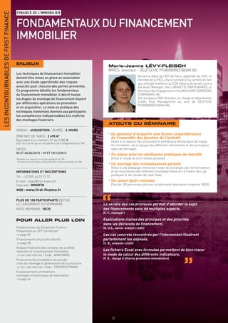 LES INCONTOURNABLES DE FIRST FINANCE
                                       FINANCE DE L’IMMOBILIER


                                       FONDAMENTAUX DU FINANCEMENT
                                       IMMOBILIER

                                       ENJEUX
                                                                                                                  Marie-Jeanne LÉVY-FLEISCH
                                                                                                                  MRICS, directeur - DEUTSCHE PFANDBRIEFBANK AG
                                       Les techniques de ﬁnancement immobilier
                                                                                                                                         Ancienne élève de l’IEP de Paris, diplômée de l’ICH, et
                                       doivent être mises en place en association
                                                                                                                                         membre de la RICS, elle a commencé sa carrière en tant
                                       avec une étude approfondie des risques                                                            que chargée d’affaires au CDE (devenu Entenial), puis a
                                       associés pour chacune des parties prenantes.                                                      été Asset Manager chez LAFAYETTE PARTENAIRES, et
                                       Ce programme détaille les fondamentaux                                                            Directeur des Engagements chez WILSHIRE SERVICING
                                       du ﬁnancement immobilier. Il décrit toutes                                                        COMPAGNIE SA.
                                       les étapes du montage de ﬁnancement illustré                                                      Elle est depuis 2005 Directeur, en charge du département
                                       par différentes opérations en promotion                                                           Credit Risk Management au sein de DEUTCHE
                                                                                                                                         PFANDBRIEFBANK AG.
                                       et en acquisition. La mise en pratique des
                                       techniques transmises donnera aux participants
                                       les compétences indispensables à la maîtrise
                                       des montages ﬁnanciers.
                                                                                                                  ATOUTS DU SÉMINAIRE
                                       NIVEAU : ACQUISITION / DURÉE : 2 JOURS
                                       PRIX NET DE TAXES : 2 490 €*
                                                                                                                  • La garantie d’acquérir une bonne compréhension
                                       Équivalent à un montant HT de 2 082 €
                                                                                                                    de l’ensemble des facettes de l’activité
                                                                                                                    Grâce à un exposé très accessible et synthétique des facteurs de risque
                                       pour les clients qui ne récupèrent pas l’intégralité de la TVA.
                                                                                                                    en immobilier, de la logique des différents intervenants et des principaux
                                       DATES :                                                                      types de montages
                                       03 ET 04/06/2013 - 09 ET 10/12/2013
                                                                                                                  • En phase avec les meilleures pratiques de marché
                                       *Montant sur lequel il n’est pas appliqué de TVA                             Grâce à l’étude de term sheets actuelles
                                        (Prestation de formation professionnelle continue exonérée de TVA).
                                                                                                                  • Un ancrage des connaissances garanti
                                                                                                                    Grâce à une pédagogie interactive mixant les échanges avec les formateurs
                                       INFORMATIONS ET INSCRIPTIONS                                                 et les illustrations des différents montages ﬁnanciers à travers des cas
                                                                                                                    pratiques et des études de cash ﬂows
                                       Tél. : +33 (0)1 44 53 75 72
                                       E-mail : sales@ﬁrst-ﬁnance.fr                                              • Un savoir-faire reconnu
                                       Code web : IMMOFIN                                                           Plus de 100 personnes ont suivi ce séminaire (évaluation moyenne 18/20)
                                       WEB : www.ﬁrst-ﬁnance.fr


                                       PLUS DE 100 PARTICIPANTS DEPUIS
                                       LE LANCEMENT DU SÉMINAIRE                                              La variété des cas pratiques permet d’aborder le sujet
                                       NOTE MOYENNE :18/20                                                    des ﬁnancements sous de multiples aspects.
                                                                                                              (F. V., manager)

                                       POUR ALLER PLUS LOIN                                                   Explications claires des principes et des priorités
                                                                                                              dans les décisions de ﬁnancement.
                                       Fondamentaux du Corporate Finance -                                    (R. D.S., senior analyst credit)
                                       Préparation au CFF Certiﬁcate®
                                       > page 56                                                              Les cas concrets rencontrés par l’intervenant illustrent
                                       Financements structurés d’actifs                                       parfaitement les exposés.
                                       > page 58                                                              (S. R., analyste crédit)
                                       Analyse ﬁnancière des comptes de sociétés
                                       réalisant un investissement immobilier                                 Les ﬁchiers Excel avec formules permettent de bien tracer
                                       > voir site internet / Code : ANAFIMMO                                 le mode de calcul des différents indicateurs.
                                       Financements immobiliers structurés :                                  (F. R., chargé d’affaires promotion immobilière)
                                       choix du montage et optimisation de la structure
                                       > voir site internet / Code : FINSTRUCTIMMO
                                       Investissements immobiliers :
                                       montages et techniques de valorisation
                                       > page 64




                                       INFORMATIONS ET INSCRIPTIONS



                                                                                                                    62
 