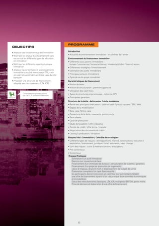 PROGRAMME
   OBJECTIFS
                                                       Introduction
   • Analyser les fondamentaux de l’immobilier
                                                       • Actualité de environnement immobilier : les chiffres de l’année
   • Maîtriser les enjeux d’un ﬁnancement sans
     recours et les différents types de sécurités      Environnement du ﬁnancement immobilier
     en immobilier                                     • Différents sous-jacents immobiliers :
   • Maîtriser les différents aspects du risque          bureau / commerces / locaux tertiaires / résidentiel / hôtel / loisirs / autres
     immobilier                                        • Différentes stratégies d’investissement
   • Analyser la performance d’investissements         • Estimation des actifs immobiliers
     immobiliers du côté investisseur (TRI, cash
     on cash) et savoir bâtir un stress case du côté   • Principaux acteurs immobiliers
     banquier                                          • Cycle de vie du projet immobilier
   • Proposer une structure de ﬁnancement              Caractéristiques du ﬁnancement
     adaptée avec ses covenants (LTV, ICR)             • Notion de levier
                                                       • Notion de structuration : première approche
                                                       • Utilisation des cash ﬂows
              Construisez vos propres pricers          • Types de structures emprunteuses : notion de SPV
              sur EXCEL™ pendant le séminaire
EXCEL™                                                 • Principales garanties
                                                       Structure de la dette : dette senior / dette mezzanine
                                                       • Revue des principaux indicateurs : cash on cash / yield / cap rate / TRI / VAN
                                                       • Étapes de la modélisation
                                                       • Base case /Stress case
                                                       • Couverture de la dette, covenants, points morts
                                                       • Term sheets
                                                       • Cycle de production
                                                       • Étude de faisabilité / offre indicative
                                                       • Comité de crédit / offre ferme / mandat
                                                       • Négociation des documents de crédit
                                                       • Closing / syndication / titrisation
                                                       Risques liés à l’immobilier / Contrôle de ces risques
                                                       • Différents types de risques : développement, marché, construction / exécution /
                                                         exploitation, ﬁnancement, juridique, ﬁscal, assurance, pays, change, …
                                                       • Suivi des risques : outils à mettre en oeuvre, anticipation,
                                                       • Pré-contentieux
                                                       • Contentieux
                                                       Travaux Pratiques
                                                         . Estimation d’un actif immobilier
                                                         . Exercice sur couverture de taux
                                                         . Financement d’un immeuble de bureaux : structuration de la dette / garanties
                                                         . Financement d’un projet de promotion de logements :
                                                           calcul d’impasse, de point mort et établissement de budget de sortie
                                                         . Élaboration complète d’un cash ﬂow simpliﬁé :
                                                           les participants devront concevoir un cash ﬂow leur permettant d’établir
                                                           une offre de ﬁnancement à partir d’un cas pratique et de données économiques
                                                           et immobilières
                                                         . Calcul des ratios bancaires classiques, LTV, ICR, multiples d’EBITDA, points morts
                                                         . Prise de décision et élaboration d’une offre de ﬁnancement




                                                                  63
 