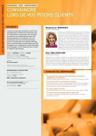 LES INCONTOURNABLES DE FIRST FINANCE
                                       MANAGEMENT - VENTE - COMPORTEMENTAL


                                       CONVAINCRE
                                       LORS DE VOS PITCHS CLIENTS

                                       ENJEUX
                                                                                                              Stéphanie SOMMET
                                                                                                              Coach - Formatrice
                                       L’activité commerciale nécessite un savoir-faire
                                                                                                                                     Diplômée de l’ESCEM, elle commence sa carrière dans
                                       spéciﬁque dans la maîtrise de l’interaction avec
                                                                                                                                     la Finance, notamment en Asset Management au sein
                                       son interlocuteur. Il faut pouvoir offrir au client                                           du groupe LCL puis Crédit Agricole, où elle occupe des
                                       des solutions à sa problématique à partir des                                                 fonctions commerciales, d’animation et de formation.
                                       produits proposés par l’entreprise. Ceci est                                                  Depuis dix ans, elle se spécialise dans l’accompagnement
                                       d’autant plus vrai en environnement banque-                                                   professionnel : elle conçoit et anime des formations
                                       ﬁnance et a fortiori dans une salle des marchés.                                              techniques sur les marchés financiers, la gestion d’actifs,
                                       Grâce à cette formation, les participants pourront                                            la gestion privée, mais aussi des formations comporte-
                                                                                                                                     mentales sur la relation clients, la prise de parole en public,
                                       développer leurs compétences comportementales                                                 l’assertivité... Elle a été ingénieur pédagogique chez FIRST
                                       pour développer un bon relationnel avec le client                                             FINANCE. Elle est formée au coaching, à la Communication
                                       et remporter des marchés.                                                                     Non Violente en contexte professionnel et à la médiation CNV.


                                       NIVEAU : MAÎTRISE / DURÉE : 2 JOURS                                    Zoé DELAPALME
                                       PRIX NET DE TAXES : 2 690 € *                                          Consultante, Coach
                                       Équivalent à un montant HT de2 250 €                                   Diplômée d’une maîtrise supérieure de gestion de l’Université de Paris IX
                                       pour les clients qui ne récupèrent pas l’intégralité de la TVA.        Dauphine, Zoé a été vendeur et trader sur les marchés de produits dérivés actions
                                       DATES :                                                                puis a occupé des postes de management pendant plus de 15 ans dans la finance.
                                       02 ET 03/12/2013                                                       Depuis 2006, Zoé est coach certifiée par V.Lenhardt (Transformance). Zoé est
                                                                                                              coach et formatrice sur les thématiques suivantes : Management – Accompagnement
                                       *Montant sur lequel il n’est pas appliqué de TVA                       humain du changement – Efficacité relationnelle/communication interpersonnelle.
                                        (Prestation de formation professionnelle continue exonérée de TVA).



                                       INFORMATIONS ET INSCRIPTIONS
                                       Tél. : +33 (0)1 44 53 75 72                                            ATOUTS DU SÉMINAIRE
                                       E-mail : sales@ﬁrst-ﬁnance.fr
                                       Code web : PITCH                                                       • La garantie de disposer des meilleures techniques
                                       WEB : www.ﬁrst-ﬁnance.fr                                                 appliquées à la Finance
                                                                                                               Grâce à la double expertise du formateur : Finance et Techniques de vente

                                       PLUS DE 200 PARTICIPANTS DEPUIS                                        • Un ancrage des connaissances garanti
                                       LE LANCEMENT DU SÉMINAIRE                                               Grâce à des mises en situation nombreuses permettant la mise en évidence
                                                                                                               pour chaque participant de ses points de force et de ses axes de progrès
                                       NOTE MOYENNE : 18/20                                                    et la déﬁnition d’un plan de développer personnalisé
                                                                                                              • Un savoir-faire reconnu
                                                                                                               Plus de 200 personnes ont suivi ce séminaire (évaluation moyenne 18/20)
                                                                                                              • Un environnement de formation High Tech
                                                                                                               Utilisation de caméras pour ﬁlmer des mises en situation et réaliser
                                                                                                               des debriefs efﬁcaces




                                                                                                                66
 