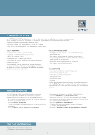 FLEXIBILITÉ D’UTILISATION
La FIRST TRADING ROOM® peut s’utiliser en mode stand alone ou multi-users. Ceci permet un apprentissage progressif
et une adaptation au niveau des participants. Le mode multi-users offre des fonctionnalités avancées telles que :
• Appel d’autres participants pour des demandes de prix
• Réception d’appels pour donner des prix à l’achat ou à la vente
• Mise en place de plusieurs desks : risk management, trading, sales, …


NIVEAU DÉCOUVERTE                                                              NIVEAU APPROFONDISSEMENT
• Familiarisation avec des écrans de marché                                    • Développement de la capacité à anticiper des déformations
• Impact de nouvelles de marchés sur les cours                                   de courbes de taux
• Notion de fourchette bid/ask                                                 • Mise en place des stratégies de trading en fonction de ces
                                                                                 mouvements pour limiter la sensibilité globale du portefeuille
• Achat/Vente spot d’EUR/USD par exemple
                                                                                 tout en proﬁtant de ces évolutions
• Découverte des produits dérivés de taux ferme et obligations
                                                                               • Gestion des sensibilités globales et par échéances
• Scénario « calme »
                                                                               • Mise en place de stratégies optionnelles
Des scénarios de marché, basés sur des données historiques
ou conçus de toute pièce dans un but pédagogique, permettent
de revivre des situations historiques et de développer des réﬂexes
face à des mouvements récurrents.                                              NIVEAU EXPERTISE
                                                                               • Gestion d’un book d’options à partir des grecques
                                                                               • Environnement de marché agité
                                                                               • Impact de la volatilité sur les positions
                                                                               • Stratégie optionnelle
                                                                               • Résistance au stress
                                                                               • Arbitrage
                                                                               En ﬁn de session, les participants reçoivent un reporting de performance
                                                                               en format EXCEL ™ permettant d’évaluer l’efﬁcacité de leurs réactions,
                                                                               la pertinence de leurs trades, l’évolution de leur P&L, leur consommation
                                                                               de limites.


RETOURS D’EXPÉRIENCE
La FIRST TRADING ROOM® est utilisée dans de nombreuses                         « Encore plus de simulations sur la FIRST TRADING ROOM® ! »
formations de FIRST FINANCE. Elle est fortement appréciée                        (séminaire Introduction aux marchés ﬁnanciers)
des participants, comme le montrent les témoignages suivants :                 « Point fort du séminaire : utilisation de la FIRST TRADING ROOM®
« Je n’ai jamais vu un simulateur aussi bien fait ! Il permet réellement         avec gestion de la courbe des taux et optimisation de la performance
  de mettre les notions en pratique »                                            pour investissements obligataires »
  (séminaire Gestion de book taux)                                               (séminaire Mécanismes des obligations)
« Les simulations FIRST TRADING ROOM® sont excellentes en termes               « J’ai apprécié la mise en pratique des concepts théoriques
  de pédagogie »                                                                 via la FIRST TRADING ROOM® »
  (séminaire Options de taux : mécanismes et utilisation)                        (séminaire Pratique des produits dérivés classiques et exotiques)
                                                                                                                                                           Copyright FIRST FINANCE©




POUR PLUS D’INFORMATIONS
http://www.ﬁrst-ﬁnance.fr/ﬁrst-trading-room
E-LEARNING ET QUIZZ D’AUTO-ÉVALUATION

                                                                           5
 