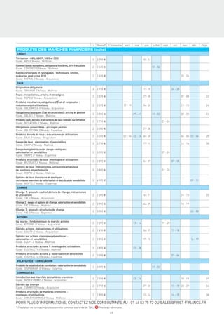J   Prix net* 1er trimestre    avril     mai       juin     juillet   sept.      oct.      nov.      déc.     Page
 PRODUITS DES MARCHÉS FINANCIERS (suite)
 CRÉDIT
Titrisation : ABS, ABCP, MBS et CDO
                                                                          3   3 790 €                                       10 - 12
Code : ABS // Niveau : Maîtrise
Covered bonds européens, obligations foncières, SFH françaises
                                                                          2   2 690 €                                                 01 - 02
Code : COVERED // Niveau : Maîtrise
Rating corporates et rating pays : techniques, limites,
scénarios post-crise 2011                                                 2   2 690 €                                                                               25 - 26
Code : RATING // Niveau : Acquisition
 TAUX
Origination obligataire
                                                                          2   2 790 €                                       17 - 18                       24 - 25
Code : ORIGINIR // Niveau : Maîtrise
Repo : mécanismes, pricing et stratégies
                                                                          2   2 690 €                                       27 - 28                                 07 - 08                22
Code : REPO // Niveau : Acquisition
Produits monétaires, obligations d’État et corporates :
mécanismes et utilisations                                                3   3 590 €                   17 - 19             24 - 26                                 13 - 15                24
Code : OBLIGMECA // Niveau : Acquisition
Obligations classiques (État et corporates) : pricing et gestion
                                                                          3   3 890 €                             29 - 31             01 - 03                       20 - 22                26
Code : OBLIG1 // Niveau : Maîtrise
Produits cash, dérivés et structurés de taux indexés sur inﬂation
                                                                          2   2 790 €                                                           23 - 24
Code : INFLATION // Niveau : Maîtrise
Obligations convertibles : pricing et gestion
                                                                          2   3 090 €                                       27 - 28
Code : OBLIGCONV // Niveau : Expertise
Produits dérivés de taux : mécanismes et utilisations
                                                                          3   3 390 €                   02 - 04 22 - 24 26 - 28                                     04 - 06 02 - 04        28
Code : TAUX // Niveau : Acquisition
Swaps de taux : valorisation et sensibilités
                                                                          3   3 790 €                                       17 - 19                                 12 - 14                30
Code : SWAP // Niveau : Maîtrise
Swaps non génériques et swaps exotiques :
valorisation et sensibilités                                              2   3 090 €                                                           23 - 24
Code : SWAP2 // Niveau : Expertise
Produits structurés de taux : montages et utilisations
                                                                          2   2 890 €                                       06 - 07                       07 - 08
Code : IRSTRUCT // Niveau : Maîtrise
Options de taux : mécanismes, utilisations et analyse
de positions en portefeuille                                              3   3 890 €                                                           23 - 25
Code : IROPT1 // Niveau : Maîtrise
Options de taux classiques et exotiques :
techniques avancées de valorisation et de calcul de sensibilités          3   4 090 €                                                                                         09 - 11
Code : IROPT2 // Niveau : Expertise
 CHANGE
Change 1 : produits cash et dérivés de change, mécanismes
et utilisations                                                           2   2 390 €                                       10 - 11                                 14 - 15                32
Code : FX1 // Niveau : Acquisition
Change 2 : swaps et options de change, valorisation et sensibilités
                                                                          2   2 790 €                                       24 - 25                                 18 - 19
Code : FX2 // Niveau : Maîtrise
Change 3 : produits structurés de change
                                                                          2   3 090 €                                                                                         02 - 03
Code : FX3 // Niveau : Expertise
 ACTIONS
La bourse : fondamentaux du marché actions
                                                                          2   2 290 €                             13 - 14                       19 - 20
Code : ACTIONS // Niveau : Acquisition
Dérivés actions : mécanismes et utilisations
                                                                          2   2 490 €                                       24 - 25                       17 - 18
Code : EQUITY // Niveau : Acquisition
Options sur actions classiques et exotiques :
valorisation et sensibilités                                              2   2 890 €                                       17 - 18                                           16 - 17
Code : EQOPT // Niveau : Maîtrise
Produits structurés actions 1 : montages et utilisations
                                                                          2   2 890 €                             27 - 28
Code : EQSTRUCT1 // Niveau : Maîtrise
Produits structurés actions 2 : valorisation et sensibilités
                                                                          2   3 090 €                                                                     03 - 04
Code : EQSTRUCT2 // Niveau : Expertise
 VOLATILITÉ ET CORRÉLATION
Produits de volatilité et de corrélation : valorisation et sensibilités
                                                                          2   3 090 €                                                 01 - 02
Code : DISPVARIAN // Niveau : Expertise
 COMMODITIES
Introduction aux marchés de matières premières
                                                                          2   2 590 €                             23 - 24                                           18 - 19                34
Code : INTROCOMMO // Niveau : Acquisition
Dérivés sur énergie
                                                                          2   2 790 €                                       27 - 28                       17 - 18 28 - 29                  36
Code : COMMO // Niveau : Acquisition
Produits structurés de matières premières :
montages et utilisations                                                  2   2 890 €                                       13 - 14                       14 - 15                          38
Code : STRUCTCOMMO // Niveau : Maîtrise
POUR PLUS D’INFORMATIONS, CONTACTEZ NOS CONSULTANTS AU : 01 44 53 75 72 OU SALES@FIRST-FINANCE.FR
* Prestation de formation professionnelle continue exonérée de TVA / N Nouveau séminaire

                                                                                          69
 