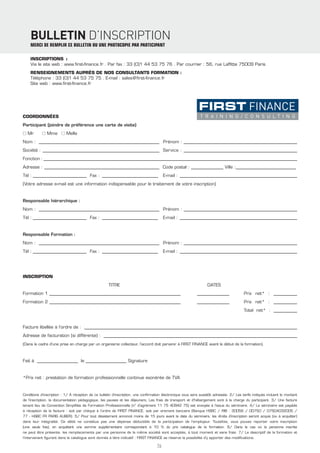 BULLETIN D’INSCRIPTION
    MERCI DE REMPLIR CE BULLETIN OU UNE PHOTOCOPIE PAR PARTICIPANT

    INSCRIPTIONS :
    Via le site web : www.ﬁrst-ﬁnance.fr . Par fax : 33 (0)1 44 53 75 76 . Par courrier : 56, rue Lafﬁtte 75009 Paris
    RENSEIGNEMENTS AUPRÈS DE NOS CONSULTANTS FORMATION :
    Téléphone : 33 (0)1 44 53 75 75 . E-mail : sales@ﬁrst-ﬁnance.fr
    Site web : www.ﬁrst-ﬁnance.fr




COORDONNÉES
Participant (joindre de préférence une carte de visite)
■ Mr        ■ Mme ■ Melle
Nom : ________________________________________________________ Prénom : ____________________________________________________
Société : _______________________________________________________ Service : ____________________________________________________
Fonction : ______________________________________________________________________________________________________________________
Adresse : ______________________________________________________ Code postal : _______________ Ville :____________________________
Tél : _________________________ Fax : __________________________                         E-mail : ______________________________________________________
(Votre adresse e-mail est une information indispensable pour le traitement de votre inscription)


Responsable hiérarchique :
Nom : ________________________________________________________ Prénom : ____________________________________________________
Tél : _________________________ Fax : __________________________                         E-mail : ______________________________________________________


Responsable Formation :
Nom : ________________________________________________________ Prénom : ____________________________________________________
Tél : _________________________ Fax : __________________________                         E-mail : ______________________________________________________




INSCRIPTION
                                                     TITRE                                                         DATES
Formation 1 _____________________________________________________________                                    _______________              Prix net* : ___________
Formation 2 _____________________________________________________________                                    _______________              Prix net* : ___________
                                                                                                                                          Total net* : ___________


Facture libellée à l’ordre de : ___________________________________________________________________________________________________
Adresse de facturation (si différente) : __________________________________________________________________________________________
(Dans le cadre d’une prise en charge par un organisme collecteur, l’accord doit parvenir à FIRST FINANCE avant le début de la formation).



Fait à ___________________ le ___________________ Signature


*Prix net : prestation de formation professionnelle continue exonérée de TVA


Conditions d’inscription : 1/ À réception de ce bulletin d’inscription, une conﬁrmation électronique vous sera aussitôt adressée. 2/ Les tarifs indiqués incluent le montant
de l’inscription, la documentation pédagogique, les pauses et les déjeuners. Les frais de transport et d’hébergement sont à la charge du participant. 3/ Une facture
tenant lieu de Convention Simpliﬁée de Formation Professionnelle (n° d’agrément 11 75 40942 75) est envoyée à l’issue du séminaire. 4/ Le séminaire est payable
à réception de la facture : soit par chèque à l’ordre de FIRST FINANCE, soit par virement bancaire (Banque HSBC / RIB : 30056 / 00750 / 07504032005 /
77 - HSBC FR PARIS AUBER). 5/ Pour tout désistement annoncé moins de 15 jours avant la date du séminaire, les droits d’inscription seront acquis (ou à acquitter)
dans leur intégralité. Ce débit ne constitue pas une dépense déductible de la participation de l’employeur. Toutefois, vous pouvez reporter votre inscription
(une seule fois), en acquittant une somme supplémentaire correspondant à 10 % du prix catalogue de la formation. 6/ Dans le cas où la personne inscrite
ne peut être présente, les remplacements par une personne de la même société sont acceptés, à tout moment et sans frais. 7/ Le descriptif de la formation et
l’intervenant ﬁgurant dans le catalogue sont donnés à titre indicatif : FIRST FINANCE se réserve la possibilité d’y apporter des modiﬁcations.

                                                                                    76
 