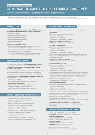CERTIFICATIONS INTERNATIONALES

CERTIFICATE IN CAPITAL MARKET FOUNDATIONS (CMF)®
CERTIFICATION INTERNATIONALE DE RÉFÉRENCE EN FINANCE DES MARCHÉS*

* reconnue par des BFI de 1er rang sur les principales places ﬁnancières : New York, Londres, Paris, Tokyo, Hong Kong




PRÉSENTATION                                                                DESCRIPTION DE LA FORMATION
Le Certiﬁcate in Capital Market Foundations (CMF)® valide un socle          Nous vous proposons 4 formules de préparation à la certiﬁcation :
de connaissances indispensables en Finance des marchés :
                                                                            1) DISTANCIEL
• Organisation et acteurs
                                                                            Nous mettons à votre disposition en ligne :
• Classes d’actifs et types de marchés                                      • Le textbook de 300 pages
• Produits cash, dérivés et structurés                                      • 20h de modules e-learning
• Bases de Mathématiques ﬁnancières                                         • 250 questions d’entraînement à l’examen
• Bases du Risk Management                                                  Prix (incluant le passage de l’examen) :
                                                                            590 € Nets de taxe* (équivalent à 493 € HT**)
                                         ®
OBJECTIFS DU CMF CERTIFICATE
                                                                            2) TUTORAT-EXAMEN BLANC
• Valoriser les compétences des professionnels de la Finance
                                                                            Nous mettons à votre disposition en ligne :
  des marchés par une certiﬁcation exigeante
                                                                            • Le textbook de 300 pages
• Mettre à disposition des DRH un outil d’évaluation opérationnel
                                                                            • 20h de modules e-learning
  des compétences de leurs collaborateurs
                                                                            • 250 questions d’entraînement à l’examen
• Permettre un développement homogène des compétences
  à travers une variété de métiers, à l’échelle internationale              De plus, vous suivez 2 sessions de tutorat-examen blanc se déroulant
                                                                            en cours du soir de 18h à 20h30 et permettant de bénéﬁcier des conseils
                                                                            pratiques d’un formateur.
                                                                            Prix (incluant le passage de l’examen) :
DESCRIPTION DE L’EXAMEN                                                     1 090 € Nets de taxe* (équivalent à 911 € HT**)
                                                                            3) FORMATION COURS DU SOIR
Le CMF Certiﬁcate® peut être passé en anglais ou en français.
                                                                            Nous mettons à votre disposition en ligne :
Il ne s’agit pas d’une épreuve avec une note éliminatoire mais
d’un certiﬁcat avec évaluation sur 800 points, sur le principe              • Le textbook de 300 pages
 du TOEFL® ou du GMAT®.                                                     • 20h de modules e-learning
Les scores permettent aux établissements ﬁnanciers de personnaliser         • 250 questions d’entraînement à l’examen
leur niveau d’exigence selon les fonctions des collaborateurs.              Vous suivez une formation de 5 sessions de cours du soir, de 18h à 20h30,
                                                                            traitant des thématiques les plus complexes de la certiﬁcation, auxquelles
L’examen nécessite une réelle préparation quelle que soit la fonction       s’ajoutent 2 sessions de tutorat-examen blanc aux mêmes horaires
exercée par le candidat. Il est composé de 100 questions, posées sous       permettant de bénéﬁcier des conseils pratiques d’un formateur.
forme de QCM. Les questions sont de trois types :
                                                                            Prix (incluant le passage de l’examen) :
• Connaissances de base :                                                   2 390 € Nets de taxe* (équivalent à 1 998 € HT**)
  30% des questions correspondant à 15% des points
• Connaissances approfondies :                                              4) FORMATION APPROFONDIE
  40% des questions correspondant à 40% des points                          Nous mettons à votre disposition en ligne et sur tablette numérique :
• Compréhension (résolutions calculatoires) :                               • Le textbook de 300 pages
  30% des questions correspondant à 45% des points                          • 20h de modules e-learning
                                                                            • 250 questions d’entraînement à l’examen
                                                                            De plus, vous suivez une formation de 5 jours traitant en profondeur des
                                                                            thématiques de la certiﬁcation et comprenant un entraînement à l’examen
À QUI EST DESTINÉ LE CMF CERTIFICATE®                                       en ﬁn de chaque journée (voir programme page 16).
                                                                            Prix (incluant le passage de l’examen) :
• Collaborateurs Back ofﬁce et Middle ofﬁce                                 4 490 € Nets de taxe* (équivalent à 3 754 € HT**)
• Nouveaux entrants en salle des marchés                                    3 590 €* pour la session de 3 jours en anglais (équivalent à 3 001 € HT**)
• Sales, Intermédiaires ﬁnanciers                                           PASSAGES SUPPLÉMENTAIRES DE LA CERTIFICATION
• Nouveaux entrants des Directions des Risques                              Quelle que soit la formule retenue, tout certiﬁé pourra repasser
• Gérants juniors, Client relationship managers                             la certiﬁcation.
• Négociateurs en asset management
• Directions ﬁnancières, Analystes
                                                                            DATES DE FORMATION ET D’EXAMEN
• Inspection / Audit / Contrôle interne, Conformité
• Conseillers en investissements ﬁnanciers                                  Tutorats : 20 et 27 /06/2013 ou 21 et 28 /11/2013
• Investisseurs institutionnels                                             Cours du soir : à partir du 16/05/2013 ou du 03/10/2013
• Services juridiques                                                       Formations approfondies :
• Directions ﬁnancières, Trésoriers d’entreprise                            du 22 au 26/04/2013, du 10 au 14/06/2013,
• MOA, MOE, informaticiens et consultants de SSII                           du 07 au 11/10/2013 ou du 09 au 13/12/2013
                                                                            Sessions en anglais :
                                                                            du 13 au15/05/2013 ou du 21 au 23/10/2013
                                                                                                                                                         Copyright FIRST FINANCE©




                                                                            Examens : le 03/07/2013 ou le 05/12/2013

                                                                            *Montant sur lequel il n’est pas appliqué de TVA
                                                                             (Prestation de formation professionnelle continue exonérée de TVA).
                                                                            ** Pour les clients qui ne récupèrent pas l’intégralité de la TVA.


                                                                        6
 