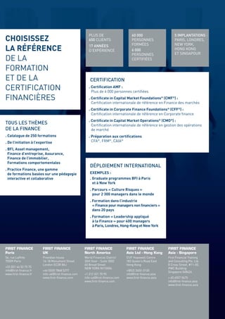 PLUS DE                    60 000                    5 IMPLANTATIONS :
CHOISISSEZ                                           650 CLIENTS                PERSONNES                 PARIS, LONDRES,
                                                     17 ANNÉES                  FORMÉES                   NEW YORK,
LA RÉFÉRENCE                                         D’EXPÉRIENCE               6 000                     HONG KONG
                                                                                                          ET SINGAPOUR
                                                                                PERSONNES
DE LA                                                                           CERTIFIÉES

FORMATION
ET DE LA                                              CERTIFICATION
CERTIFICATION                                        . Certiﬁcation AMF :
                                                       Plus de 4 000 personnes certiﬁées
FINANCIÈRES                                          . Certiﬁcate in Capital Market Foundations® (CMF®) :
                                                       Certiﬁcation internationale de référence en Finance des marchés
                                                     . Certiﬁcate in Corporate Finance Foundations® (CFF®) :
                                                       Certiﬁcation internationale de référence en Corporate ﬁnance
                                                                                                                                                CHAQUE                         PRÉPARATION
                                                     . Certiﬁcate in Capital Market Operations® (CMO®) :                                        SÉMINAIRE                      E-LEARNING
TOUS LES THÈMES                                        Certiﬁcation internationale de référence en gestion des opérations                       DÉJÀ SUIVI
DE LA FINANCE                                          de marché                                                                                PAR PLUS DE
. Catalogue de 250 formations                                                                                                                   500 PERSONNES
                                                     . Préparation aux certiﬁcations
. De l’initiation à l’expertise                        CFA®, FRM®, CAIA®

. BFI, Asset management,
  Finance d’entreprise, Assurance,
  Finance de l’immobilier,                                                                                                      SALLE
  Formations comportementales
. Practice Finance, une gamme
                                                      DÉPLOIEMENT INTERNATIONAL
                                                                                                                                DES MARCHÉS
                                                                                                                                VIRTUELLE
                                                                                                                                                LES INCONTOURNABLES
  de formations basées sur une pédagogie
  interactive et collaborative
                                                      EXEMPLES :
                                                      . Graduate programmes BFI à Paris
                                                                                                                                FIRST TRADING
                                                                                                                                ROOM®           DE FIRST FINANCE 2013
                                                        et à New York
                                                      . Parcours « Culture Risques »
                                                        pour 2 300 managers dans le monde
                                                      . Formation dans l’industrie                                                              LES MEILLEURES                 CERTIFICATIONS
                                                        « Finance pour managers non ﬁnanciers »                                                 PRATIQUES                      INTERNATIONALES :
                                                        dans 20 pays                                                                            DU MARCHÉ !                    CMF®   CFA®
                                                      . Formation « Leadership appliqué
                                                                                                                                                                               CFF®   FRM®
                                                        à la Finance » pour 400 managers
                                                        à Paris, Londres, Hong-Kong et New York                                                                                CMO®




                                                                                                                                ENVIRONNEMENT                    CREDENTIALS
FIRST FINANCE           FIRST FINANCE             FIRST FINANCE              FIRST FINANCE           FIRST FINANCE              DE FORMATION
Paris                   UK                        North America              Asia Ltd - Hong Kong    Asia - Singapore           HIGH-TECH
56, rue Lafﬁtte         Providian house           World Financial District   51/F Hopewell Centre    First Financial Training
75009 Paris             16-18 Monument Street     35th ﬂoor - Suite 3502     183 Queen’s Road East   and Consulting Pte. Ltd.
                        London EC3R 8AJ           60 Broad Street            Hong Kong               8 Cross Street, #11-00,
+33 (0)1 44 53 75 75                              NEW YORK NY10004                                   PWC Building
info@ﬁrst-ﬁnance.fr     +44 (0)20 7868 5277                                  +(852) 3602-3130        Singapore 048424
www.ﬁrst-ﬁnance.fr      info-uk@ﬁrst-ﬁnance.com   +1 212 321 70 95           info@ﬁrst-ﬁnance.asia
                        www.ﬁrst-ﬁnance.com       info-us@ﬁrst-ﬁnance.com    www.ﬁrst-ﬁnance.asia    + 65 6557 0675
                                                  www.ﬁrst-ﬁnance.com                                info@ﬁrst-ﬁnance.asia
                                                                                                     www.ﬁrst-ﬁnance.asia
                                                                                                                                                ÉVALUATION
                                                                                                                                                MOYENNE :                      www.ﬁrst-ﬁnance.fr
                                                                                                                                                18/20
 