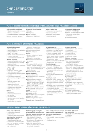 CMF CERTIFICATE®                                                                                                                      CMF


SYLLABUS




Partie I : ENVIRONNEMENT ÉCONOMIQUE ET ORGANISATION DE LA FINANCE DE MARCHÉ
Environnement économique                Acteurs du circuit ﬁnancier        Acteurs du Buy-side                     Organisation des activités
• Rôle des marchés et de la monnaie     • Ménages                          • Entreprises non ﬁnancières            de marché d’une banque
• Politique économique                  • Entreprises                      • Caisses de retraite                   • Métiers au contact direct du client
• Principaux indicateurs économiques    • Asset managers                   • Assureurs et mutuelles                • Métiers au contact direct
                                        • Banques et régulateurs           • Asset managers                          du marché
Grandes tendances et crises                                                                                        • Fonctions Supports




Partie II : PRODUITS ET MARCHÉS FINANCIERS
Notions fondamentales                     d’options - les grecques         de taux long terme                      Produits de change
• Classes d’actifs                      • Utilisations d’une option        • Mécanisme d’un swap de taux           • Valeur externe de la monnaie
• Dates s’appliquant aux opérations     • Stratégies optionnelles          • Utilisation d’un swap de taux         • Intervenants
• Comptant / Terme                      • Options exotiques                • Comment traiter un swap               • Principes généraux
• Bilan / Hors-bilan                Actions                                • Produits connexes : swaps de          • Change à terme
• Dérivés vanilles, dérivés exotiques
                                    • Actions ordinaires et autres           taux d’intérêt et de devises          • Swaps de change
• Produits structurés                 types d’actions                        (CIRS), swaps quanto, Constant        • Options de change
• Actualisation et taux actuariel   • Obligations convertibles               Maturity Swap (CMS), swaps in         Matières premières
Marchés organisés                   • Indices boursiers et notion            arrears, asset swaps                  • Marchés de matières premières :
• Fonctionnement d’un marché cash     de ﬂottant                           • Options sur swaps de taux d’intérêt     soft et hard commodities,
• Fonctionnement d’un marché        • ETF                                    (swaptions) et caps / ﬂoors             emerging commodities,
  de dérivés listés                 • Principaux dérivés actions :         Marché obligataire                        certiﬁcats de carbone
• Gestion des ordres et différents    futures, forwards et options,        • Émissions non standard                • Instruments : contrats à terme,
  types d’ordres                      warrants, contrats sur différences   • Emprunts d’État à taux ﬁxe              Commodity swaps, Energy swaps,
Marchés OTC                           (CFD), equity linked swaps et        • Futures sur emprunts d’État             options sur matières premières
• Principaux produits traités         dividend swaps                       • Principes de valorisation des         • Valorisation des dérivés de
• Taille des marchés OTC            • Évaluation d’une action                obligations                             matières premières stockables
• Fonctionnement des principaux Marché monétaire                           • Risque de taux                          ou non stockables
  marchés                           • Acteurs du marché                    • Structure par terme des taux          Produits structurés
• Contraintes juridiques /          • Conventions de taux du marché          d’intérêt                             • Classiﬁcation
  administratives et réglementation   monétaire                            Produits de crédit                      • Support d’un produit structuré
Titres                              • Instruments au comptant :            • Risque de crédit : agences de         • Exemple de produit garanti :
• Marchés primaire, gris              Prêts / emprunts « en blanc »,         notation, probabilités de défaut,       Bull Note
  et secondaire                       Marché du repo, Sell & Buy Back        taux de recouvrement, spread          • Exemple de produit améliorant
• Opérations sur titres               (SBB) ou Buy & Sell Back (BSB),        de crédit                               le rendement : Reverse Convertible
• Acteurs du marché des titres        Titres à court terme                 • Dérivés de crédit : Credit Default    • Auto-calls
• Cas particulier des fonds         • Opérations de banque centrale          Swaps (CDS), Total Return Swaps       • CPPI
• Prêt-emprunt de titres                Produits dérivés de taux court       (TRS), indices de crédit              Finance islamique
                                        terme                              • Titrisation : déﬁnition générale,     • Principes et organisation
Options                                                                      schéma de base, différentes
• Déﬁnitions                            • Swaps de change                                                          • Produits : Mudaraba, Murabaha,
                                        • Forward - forward                  sortes de titrisation, risque de        Salam, Sukuk, Bai al-Arbun
• Gains et pertes associés                                                   corrélation
  aux options                           • Forward Rate Agreement (FRA)
• Parité Call-Put                       • Futures sur LIBOR
• Facteurs déterminant la valeur        • OIS (overnight index swaps)
  des options                           Swaps de taux et autres dérivés
• Gestion d’un portefeuille




Partie III : BASES DES MATHÉMATIQUES FINANCIÈRES
Notion de taux d’intérêt                Méthodologie de pricing des        Calcul d’un taux forward-forward Sensibilité et Duration
• Intérêts précomptés et                produits dérivés de taux fermes    et d’un cours de change à terme  des obligations
  postcomptés                           Calcul de valeur actuelle d’un ﬂux Valorisation des obligations à   • Risque de taux : BPV / PVBP / DV01
• Intérêts simples et composés          • Calcul de valeur actuelle        taux ﬁxe                         • Sensibilité
Bases de calcul des intérêts              d’un ﬂux à une échéance          • Cours pied de coupon et coupon • Duration
et décomptes de jours                     inférieure ou égale à un an        couru
• Bases (daycount factors)              • Actualisation au-delà d’un an – • Modèle actuariel
• Conventions de décompte des             approche zéro-coupon
  jours sur le marché monétaire         • Calcul de valeur actuelle
• Conventions de taux                     d’une succession de ﬂux selon
  par instrument                          la méthode actuarielle

                                                                           7
 