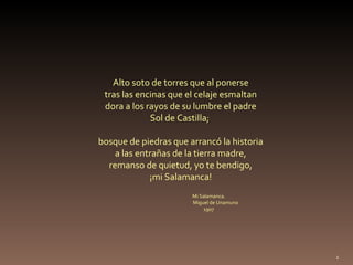 Alto soto de torres que al ponerse tras las encinas que el celaje esmaltan dora a los rayos de su lumbre el padre Sol de Castilla;  bosque de piedras que arrancó la historia a las entrañas de la tierra madre, remanso de quietud, yo te bendigo, ¡mi Salamanca! Mi Salamanca. Miguel de Unamuno 1907 