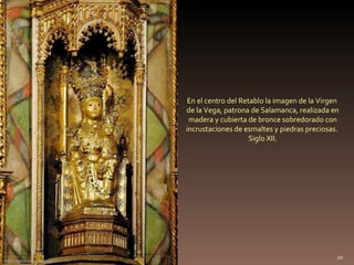. En el centro del Retablo la imagen de la Virgen  de la Vega, patrona de Salamanca, realizada en madera y cubierta de bronce sobredorado con incrustaciones de esmaltes y piedras preciosas.  Siglo XII. http://villafotoblogg.blogspot.com/ 