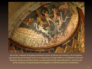 Jesucristo, rodeado de ángeles portadores de los símbolos de la Pasión y de trompetas  que anuncian el inminente Juicio. A su izquierda, la Virgen María y a la derecha, San Juan Bautista, ambos en actitud orante. La zona central está reservada para la  resurrección  de los muertos, la izquierda para los elegidos y la derecha para los condenados.  