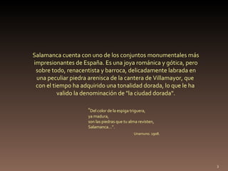Salamanca cuenta con uno de los conjuntos monumentales más impresionantes de España. Es una joya románica y gótica, pero sobre todo, renacentista y barroca, delicadamente labrada en  una peculiar piedra arenisca de la cantera de Villamayor, que  con el tiempo ha adquirido una tonalidad dorada, lo que le ha  valido la denominación de "la ciudad dorada". “ Del color de la espiga triguera,  ya madura,  son las piedras que tu alma revisten,  Salamanca…”.  Unamuno. 1908. 