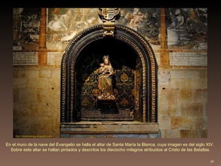 En el muro de la nave del Evangelio se halla el altar de Santa María la Blanca, cuya imagen es del siglo XIV.  Sobre este altar se hallan pintados y descritos los dieciocho milagros atribuidos al Cristo de las Batallas. http://villafotoblogg.blogspot.com/ 