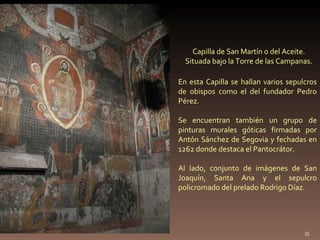 Capilla de San Martín o del Aceite. Situada bajo la Torre de las Campanas. En esta Capilla se hallan varios sepulcros de obispos como el del fundador Pedro Pérez.  Se encuentran también un grupo de pinturas murales góticas firmadas por Antón Sánchez de Segovia y fechadas en 1262 donde destaca el Pantocrátor. Al lado, conjunto de imágenes de San Joaquín, Santa Ana y el sepulcro policromado del prelado Rodrigo Díaz. 