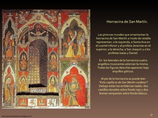 Hornacina de San Martín. Las pinturas murales que ornamentan la  hornacina de San Martín a modo de retablo representan: a la izquierda, a Santa Ana en  el cuartel inferior y al profeta Jeremías en el  superior; a la derecha, a San Joaquín y a los  profetas Isaías y Daniel.  En  los laterales de la hornacina cuatro  angelitos musicantes adornan la misma.  Todas las figuras descritas aparecen bajo  arquillos góticos.  Al pie de la hornacina se puede leer: “ Esta capilla es de San Martín confesor”. Debajo están los emblemas reales: dos  castillos dorados sobre fondo rojo y dos  leones rampantes sobre fondo blanco. http://lacamaradelareina.blogspot.com 
