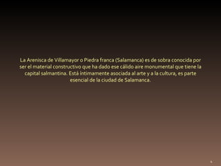 La Arenisca de Villamayor o Piedra franca (Salamanca) es de sobra conocida por ser el material constructivo que ha dado ese cálido aire monumental que tiene la capital salmantina. Está íntimamente asociada al arte y a la cultura, es parte esencial de la ciudad de Salamanca. 