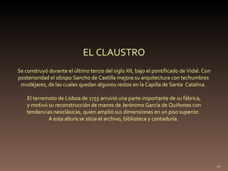 Se construyó durante el último tercio del siglo XII, bajo el pontificado de Vidal. Con posterioridad el obispo Sancho de Castilla mejora su arquitectura con techumbres  mudéjares, de las cuales quedan algunos restos en la Capilla de Santa  Catalina.  El terremoto de Lisboa de 1755 arruinó una parte importante de su fábrica, y motivó su reconstrucción de manos de Jerónimo García de Quiñones con  tendencias neoclásicas, quien amplió sus dimensiones en un piso superior.  A esta altura se sitúa el archivo, biblioteca y contaduría.  EL CLAUSTRO 