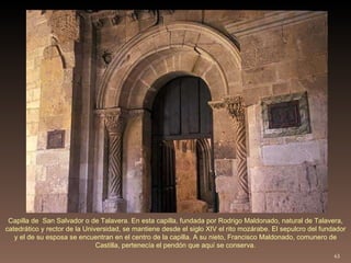 Capilla de  San Salvador o de Talavera. En esta capilla, fundada por Rodrigo Maldonado, natural de Talavera, catedrático y rector de la Universidad, se mantiene desde el siglo XIV el rito mozárabe. El sepulcro del fundador y el de su esposa se encuentran en el centro de la capilla. A su nieto, Francisco Maldonado, comunero de Castilla, pertenecía el pendón que aquí se conserva. 