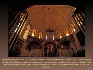 Es la más antigua de todas las capillas que forman el claustro. Está cubierta con una cúpula con 16 nervios paralelos dos a dos que se apoyan en columnas, y que forman una estrella de ocho puntas en la clave. Este tipo de cúpulas son de influjo musulmán y muy extrañas para una época tan temprana en el norte de España.  