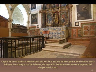 Capilla de Santa Bárbara. Retablo del siglo XVI de la escuela de Berruguete. En el centro, Santa Bárbara. Los azulejos son de Talavera, del siglo XVII. Delante se encuentra el sepulcro del obispo Juan Lucero. http://commons.wikimedia.org 