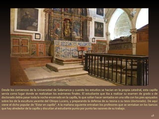 Desde los comienzos de la Universidad de Salamanca y cuando los estudios se hacían en la propia catedral, esta capilla servía como lugar donde se realizaban los exámenes finales. El estudiante que iba a realizar su examen de grado o de doctorado debía pasar toda la noche encerrado en la capilla, lo que solían hacer sentados en una silla con los pies apoyados sobre los de la escultura yacente del Obispo Lucero, y preparando la defensa de su tesina o su tesis (doctorado). De aquí viene el dicho popular de " Estar en capilla ". A la mañana siguiente entraban los profesores que se sentaban en los bancos que hay alrededor de la capilla y discutían al estudiante punto por punto las razones de su trabajo. http://commons.wikimedia.org 