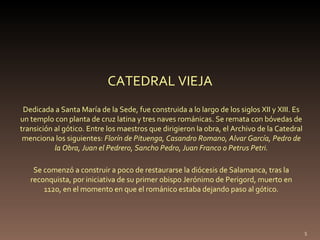Dedicada a Santa María de la Sede, fue construida a lo largo de los siglos XII y XIII. Es un templo con planta de cruz latina y tres naves románicas. Se remata con bóvedas de transición al gótico. Entre los maestros que dirigieron la obra, el Archivo de la Catedral menciona los siguientes:  Florín de Pituenga, Casandro Romano, Alvar García, Pedro de la Obra, Juan el Pedrero, Sancho Pedro, Juan Franco o Petrus Petri. CATEDRAL VIEJA Se comenzó a construir a poco de restaurarse la diócesis de Salamanca, tras la reconquista, por iniciativa de su primer obispo Jerónimo de Perigord, muerto en 1120, en el momento en que el románico estaba dejando paso al gótico. 