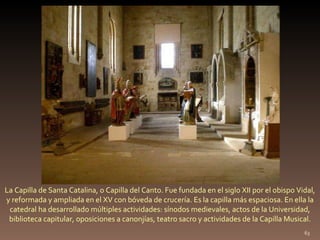 La Capilla de Santa Catalina, o Capilla del Canto. Fue fundada en el siglo XII por el obispo Vidal, y reformada y ampliada en el XV con bóveda de crucería. Es la capilla más espaciosa. En ella la catedral ha desarrollado múltiples actividades: sínodos medievales, actos de la Universidad, biblioteca capitular, oposiciones a canonjías, teatro sacro y actividades de la Capilla Musical. 
