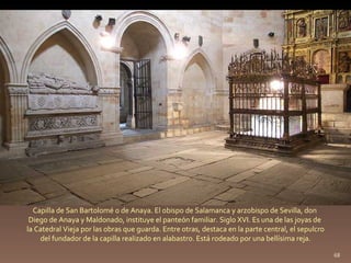 Capilla de San Bartolomé o de Anaya. El obispo de Salamanca y arzobispo de Sevilla, don  Diego de Anaya y Maldonado, instituye el panteón familiar. Siglo XVI. Es una de las joyas de  la Catedral Vieja por las obras que guarda. Entre otras, destaca en la parte central, el sepulcro del fundador de la capilla realizado en alabastro. Está rodeado por una bellísima reja.  