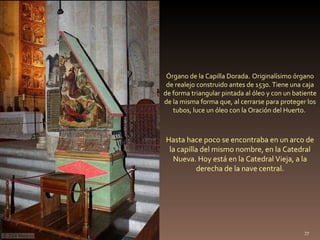. Hasta hace poco se encontraba en un arco de la capilla del mismo nombre, en la Catedral Nueva. Hoy está en la Catedral Vieja, a la derecha de la nave central. Órgano de la Capilla Dorada .  Originalísimo órgano de realejo construido antes de 1530. Tiene una caja de forma triangular pintada al óleo y con un batiente de la misma forma que, al cerrarse para proteger los tubos, luce un óleo con la Oración del Huerto.  