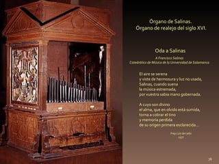 Órgano de Salinas.  Órgano de realejo del siglo XVI. El aire se serena  y viste de hermosura y luz no usada,  Salinas, cuando suena  la música estremada,  por vuestra sabia mano gobernada.  A cuyo son divino  el alma, que en olvido está sumida,  torna a cobrar el tino  y memoria perdida  de su origen primera esclarecida… Oda a Salinas Fray Luis de León 1577 A   Francisco Salinas Catedrático de Música de la Universidad de Salamanca 
