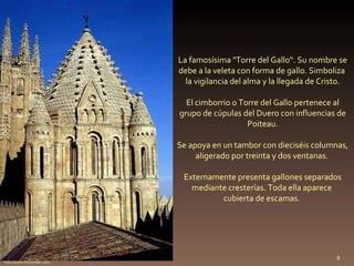 La famosísima "Torre del Gallo“. Su nombre se debe a la veleta con forma de gallo. Simboliza  la vigilancia del alma y la llegada de Cristo. El cimborrio o Torre del Gallo pertenece al grupo de cúpulas del Duero con influencias de Poiteau. Se apoya en un tambor con dieciséis columnas, aligerado por treinta y dos ventanas.  Externamente presenta gallones separados mediante cresterías. Toda ella aparece  cubierta de escamas.  http://www.foroxerbar.com/ 