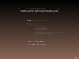 La presentación “SALAMANCA. CATEDRAL VIEJA” tiene únicamente una finalidad cultural que es la de dar a conocer y difundir la riqueza artística de la ciudad de  Salamanca declarada por la UNESCO Patrimonio de la Humanidad en 1988. FUENTE:  http://www.catedralsalamanca.org .  I MÁGENES : http://oronoz.com http://www.manbos.com http://www.foroxerbar.com http://commons.wikimedia.org http://villafotoblogg.blogspot.com https://picasaweb.google.com/mcortes55/SALAMANCA# http://lacamaradelareina.blogspot.com/ http://www.gotikromanik.de/Salamanca http://www.bing.com   MÚSICA:  Adagio. Albinoni. REALIZACIÓN:  Emilio Fernández   [email_address] http://eferna.blogspot.com/ http://www.slideshare.net/efeferna   