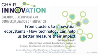 From clusters to innovation
ecosystems - How technology can help
us better measure their impact
Catherine Beaudry
Polytechnique Montreal, Canada Research Chair in
Creation, Development and Commercialisation of Innovation
28-29 June 2018
3rd annual Conference of the Global Forum on Productivity – Firms, workers and
disruptive technologies: Ensuring a sustainable and inclusive growth
 