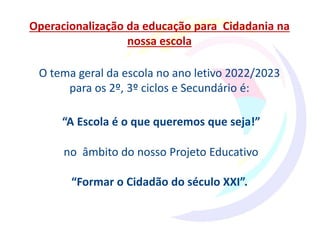 Operacionalização da educação para Cidadania na
nossa escola
O tema geral da escola no ano letivo 2022/2023
para os 2º, 3º ciclos e Secundário é:
“A Escola é o que queremos que seja!”
no âmbito do nosso Projeto Educativo
“Formar o Cidadão do século XXI”.
 