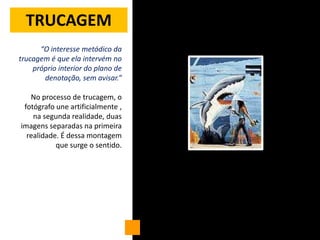 TRUCAGEM
      “O interesse metódico da
trucagem é que ela intervém no
    próprio interior do plano de
       denotação, sem avisar.”

   No processo de trucagem, o
 fotógrafo une artificialmente ,
    na segunda realidade, duas
imagens separadas na primeira
  realidade. É dessa montagem
           que surge o sentido.
 