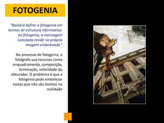 FOTOGENIA
 “Bastará definir a fotogenia em
termos de estrutura informativa:
     na fotogenia, a mensagem
     conotada reside na própria
          imagem embelezada.”

    No processo de fotogenia, o
   fotógrafo usa recursos como
  enquadramento, composição,
      iluminação, velocidade do
 obturador. O problema é que a
      fotogenia pode embelezar
  coisas que não são bonitas na
                      realidade
 