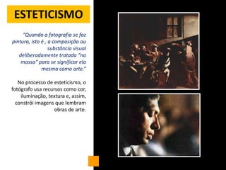 ESTETICISMO
     “Quando a fotografia se faz
pintura, isto é , a composição ou
                  substância visual
   deliberadamente tratada “na
    massa” para se significar ela
              mesma como arte.”

   No processo de esteticismo, o
fotógrafo usa recursos como cor,
    iluminação, textura e, assim,
  constrói imagens que lembram
                   obras de arte.
 