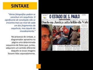 SINTAXE
    “Várias fotografias podem se
       constituir em sequência. O
significante de conotação não se
  encontra mais ao nível de cada
           um dos fragmentos da
        sequência, mas àquele do
                  encadeamento.”

       No processo de sintaxe, o
      diagramador aproxima na
       página uma determinada
 sequencia de fotos que, juntas,
 adquirem um sentido diferente
      daquele se essas imagens
   fossem lidas separadamente.
 