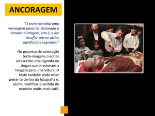 ANCORAGEM
         “O texto constitui uma
mensagem parasita, destinada a
 conotar a imagem, isto é, a lhe
           insuflar um ou vários
        significados segundos.”

      No processo de conotação
          texto-imagem, o editor
     acrescenta uma legenda ou
        slogan que direcionam a
    imagem para uma leitura. O
       texto também pode estar
presente dentro da fotografia e,
  assim, modificar o sentido de
       maneira muito mais sutil.
 
